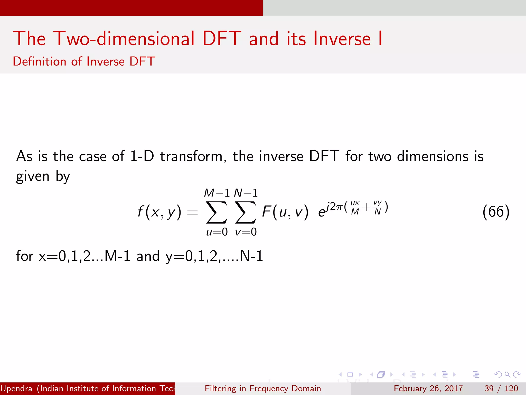 The Two-dimensional DFT and its Inverse I
Deﬁnition of Inverse DFT
As is the case of 1-D transform, the inverse DFT for two dimensions is
given by
f (x, y) =
M−1
u=0
N−1
v=0
F(u, v) ej2π( ux
M
+vy
N
)
(66)
for x=0,1,2...M-1 and y=0,1,2,....N-1
Upendra (Indian Institute of Information Technology, Allahabad[4ex] Image and Video Processing)Filtering in Frequency Domain February 26, 2017 39 / 120
 