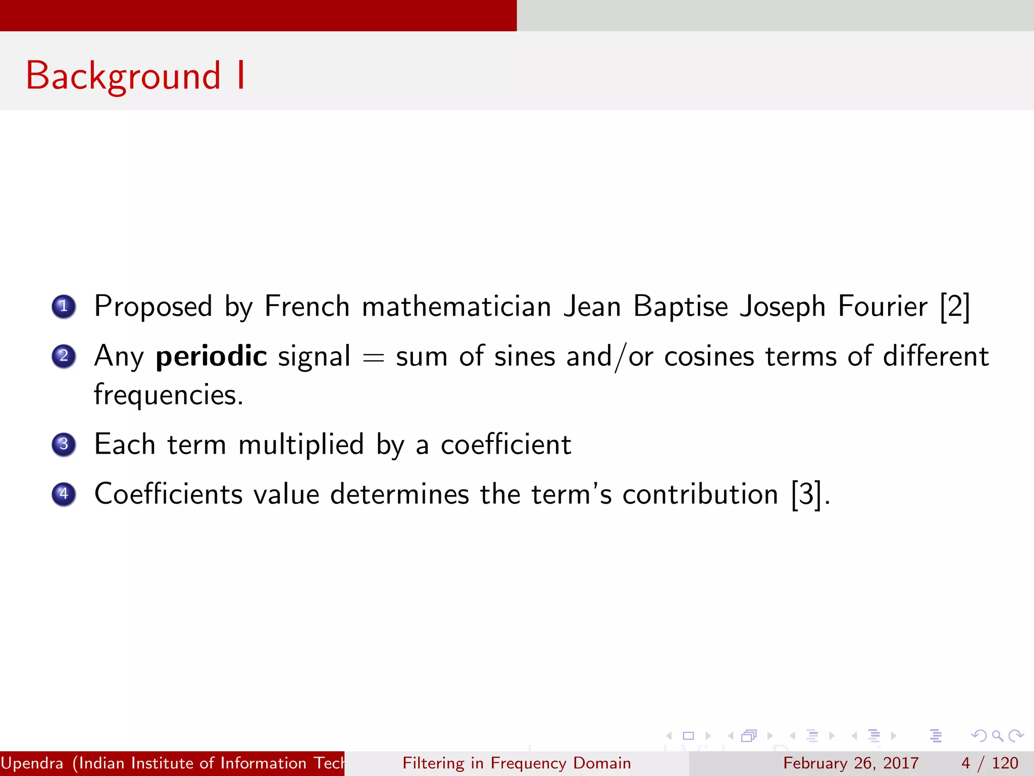 Background I
1 Proposed by French mathematician Jean Baptise Joseph Fourier [2]
2 Any periodic signal = sum of sines and/or cosines terms of diﬀerent
frequencies.
3 Each term multiplied by a coeﬃcient
4 Coeﬃcients value determines the term’s contribution [3].
Upendra (Indian Institute of Information Technology, Allahabad[4ex] Image and Video Processing)Filtering in Frequency Domain February 26, 2017 4 / 120
 
