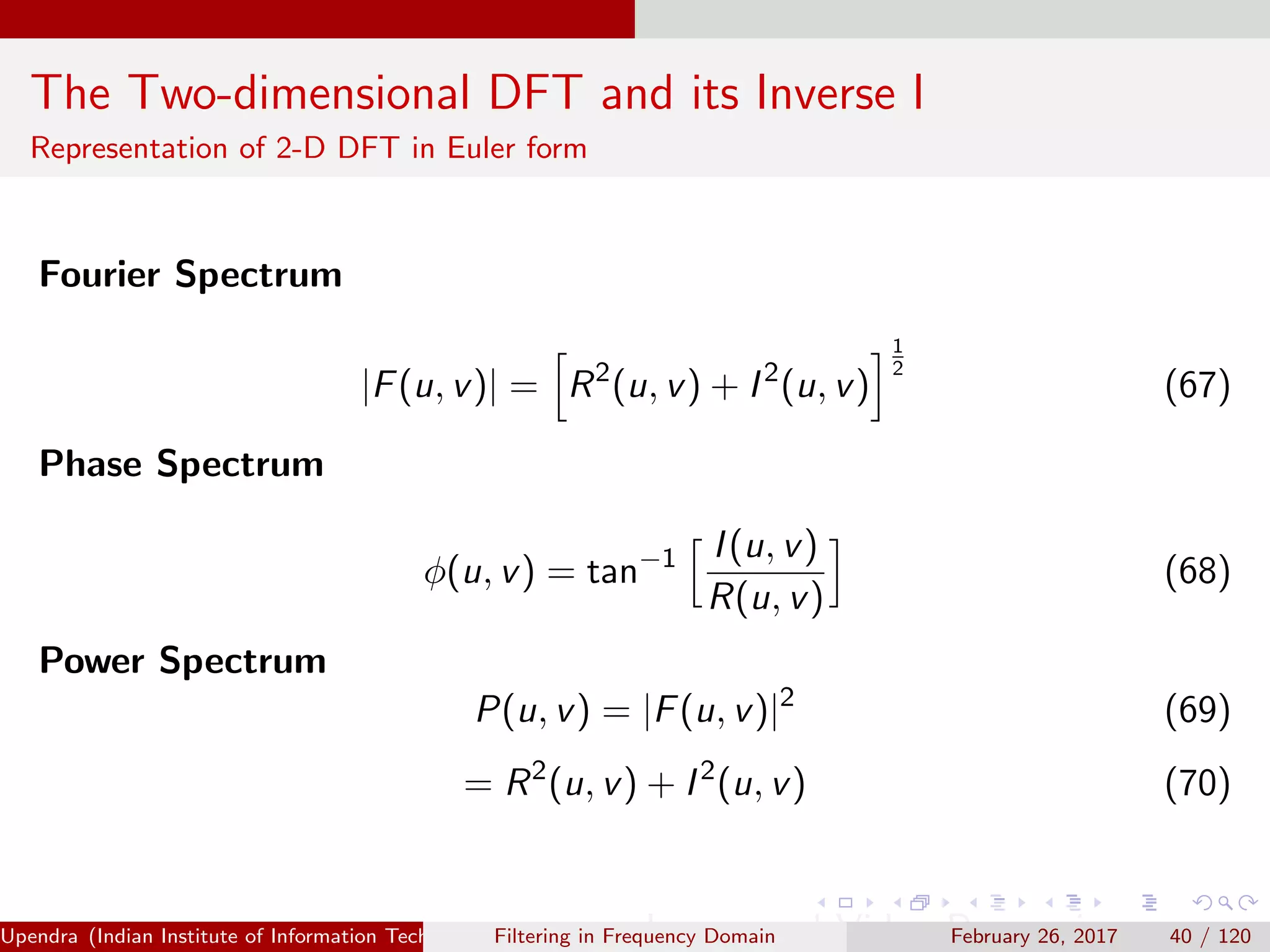 The Two-dimensional DFT and its Inverse I
Representation of 2-D DFT in Euler form
Fourier Spectrum
|F(u, v)| = R2
(u, v) + I2
(u, v)
1
2
(67)
Phase Spectrum
φ(u, v) = tan−1 I(u, v)
R(u, v)
(68)
Power Spectrum
P(u, v) = |F(u, v)|2
(69)
= R2
(u, v) + I2
(u, v) (70)
Upendra (Indian Institute of Information Technology, Allahabad[4ex] Image and Video Processing)Filtering in Frequency Domain February 26, 2017 40 / 120
 