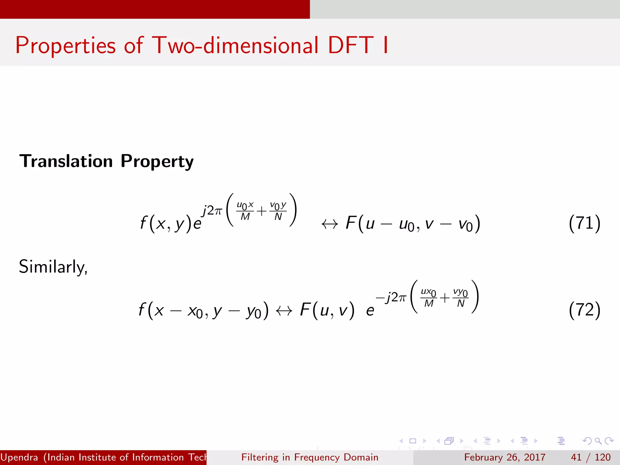Properties of Two-dimensional DFT I
Translation Property
f (x, y)e
j2π
u0x
M
+
v0y
N
↔ F(u − u0, v − v0) (71)
Similarly,
f (x − x0, y − y0) ↔ F(u, v) e
−j2π
ux0
M
+
vy0
N
(72)
Upendra (Indian Institute of Information Technology, Allahabad[4ex] Image and Video Processing)Filtering in Frequency Domain February 26, 2017 41 / 120
 