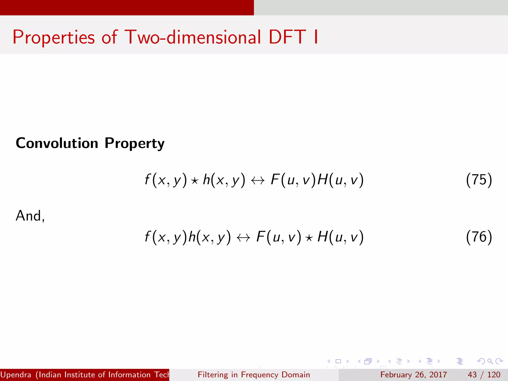 Properties of Two-dimensional DFT I
Convolution Property
f (x, y) h(x, y) ↔ F(u, v)H(u, v) (75)
And,
f (x, y)h(x, y) ↔ F(u, v) H(u, v) (76)
Upendra (Indian Institute of Information Technology, Allahabad[4ex] Image and Video Processing)Filtering in Frequency Domain February 26, 2017 43 / 120
 