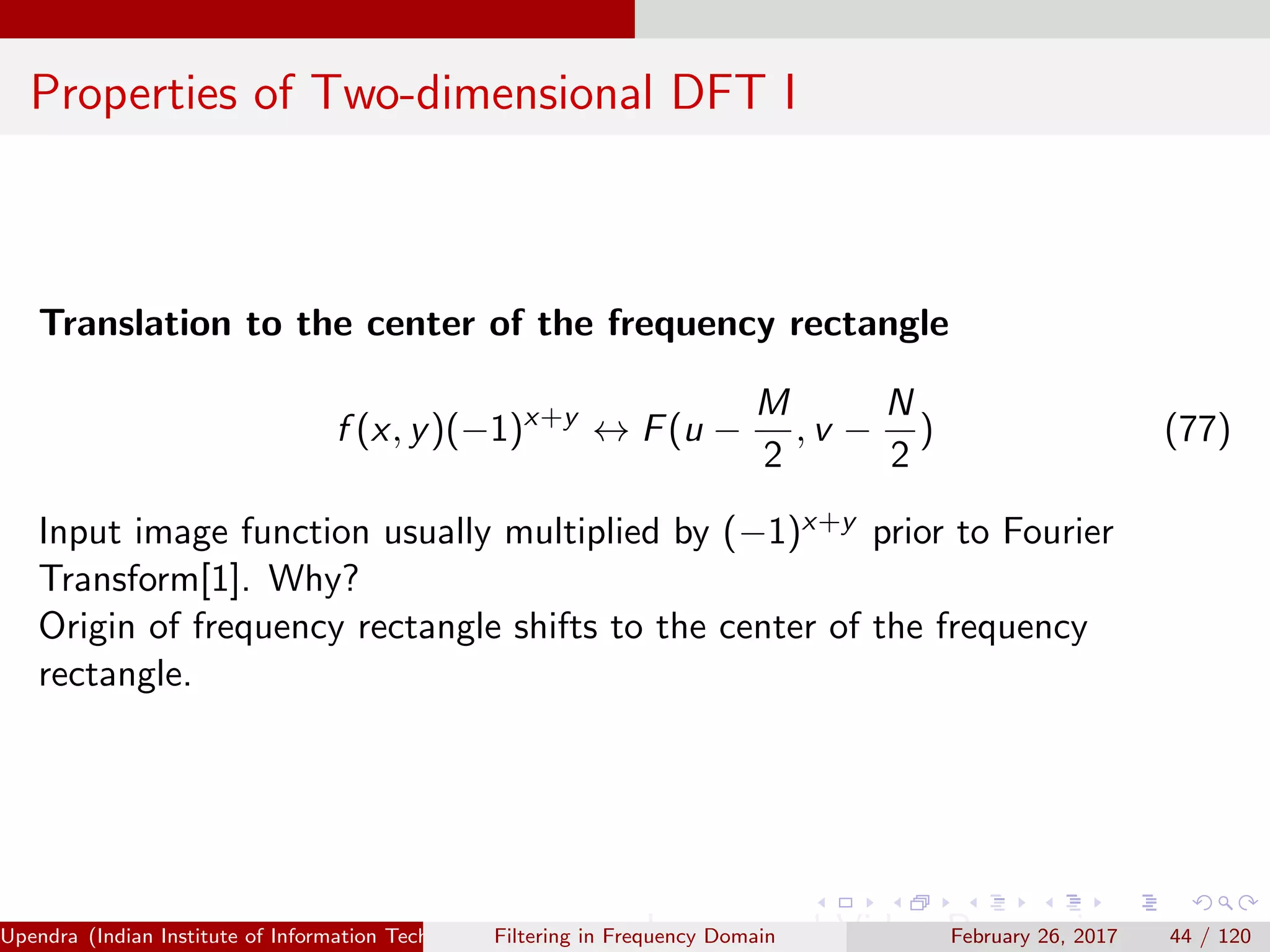 Properties of Two-dimensional DFT I
Translation to the center of the frequency rectangle
f (x, y)(−1)x+y
↔ F(u −
M
2
, v −
N
2
) (77)
Input image function usually multiplied by (−1)x+y prior to Fourier
Transform[1]. Why?
Origin of frequency rectangle shifts to the center of the frequency
rectangle.
Upendra (Indian Institute of Information Technology, Allahabad[4ex] Image and Video Processing)Filtering in Frequency Domain February 26, 2017 44 / 120
 