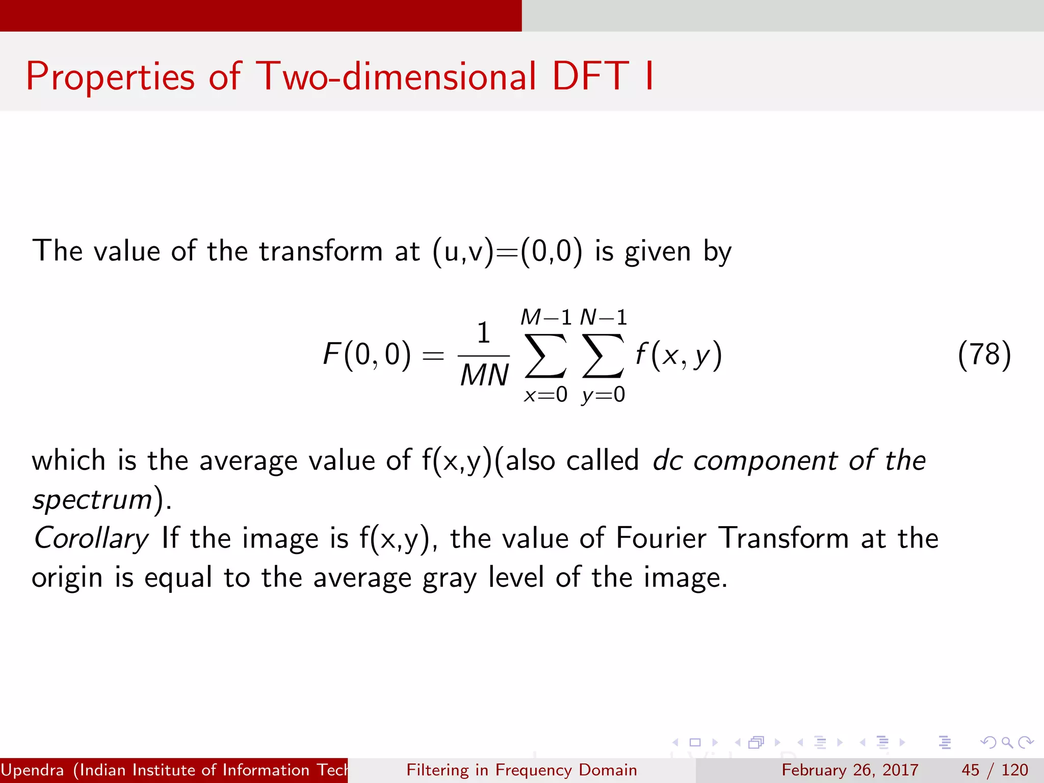 Properties of Two-dimensional DFT I
The value of the transform at (u,v)=(0,0) is given by
F(0, 0) =
1
MN
M−1
x=0
N−1
y=0
f (x, y) (78)
which is the average value of f(x,y)(also called dc component of the
spectrum).
Corollary If the image is f(x,y), the value of Fourier Transform at the
origin is equal to the average gray level of the image.
Upendra (Indian Institute of Information Technology, Allahabad[4ex] Image and Video Processing)Filtering in Frequency Domain February 26, 2017 45 / 120
 