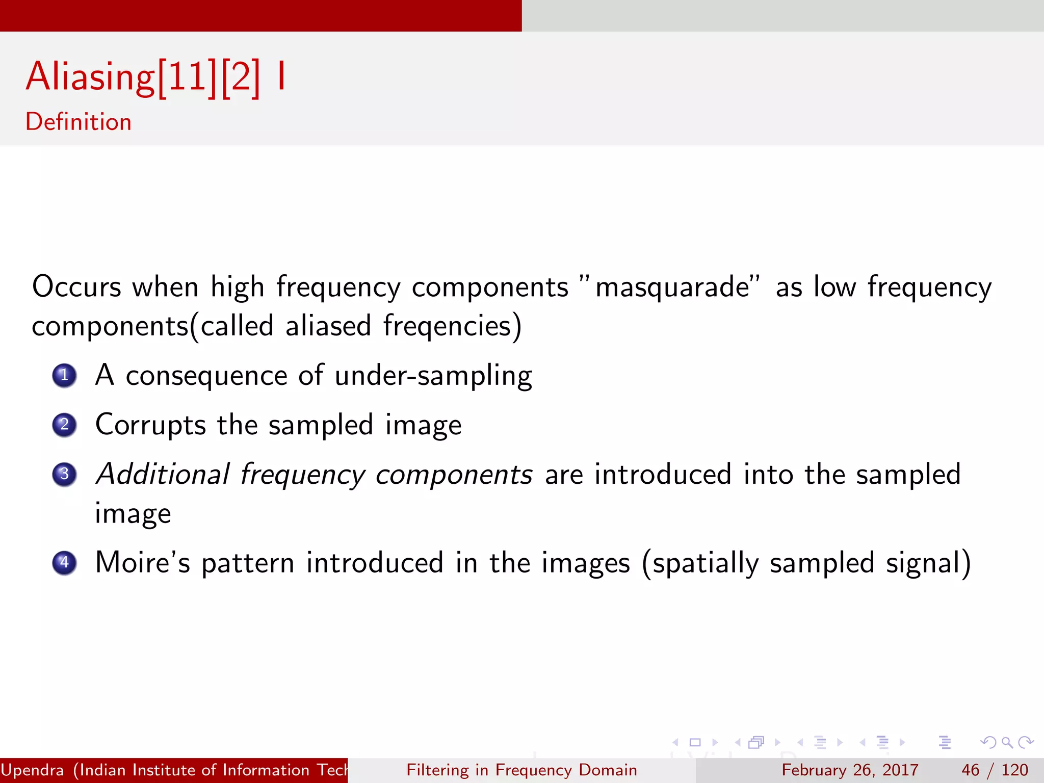 Aliasing[11][2] I
Deﬁnition
Occurs when high frequency components ”masquarade” as low frequency
components(called aliased freqencies)
1 A consequence of under-sampling
2 Corrupts the sampled image
3 Additional frequency components are introduced into the sampled
image
4 Moire’s pattern introduced in the images (spatially sampled signal)
Upendra (Indian Institute of Information Technology, Allahabad[4ex] Image and Video Processing)Filtering in Frequency Domain February 26, 2017 46 / 120
 