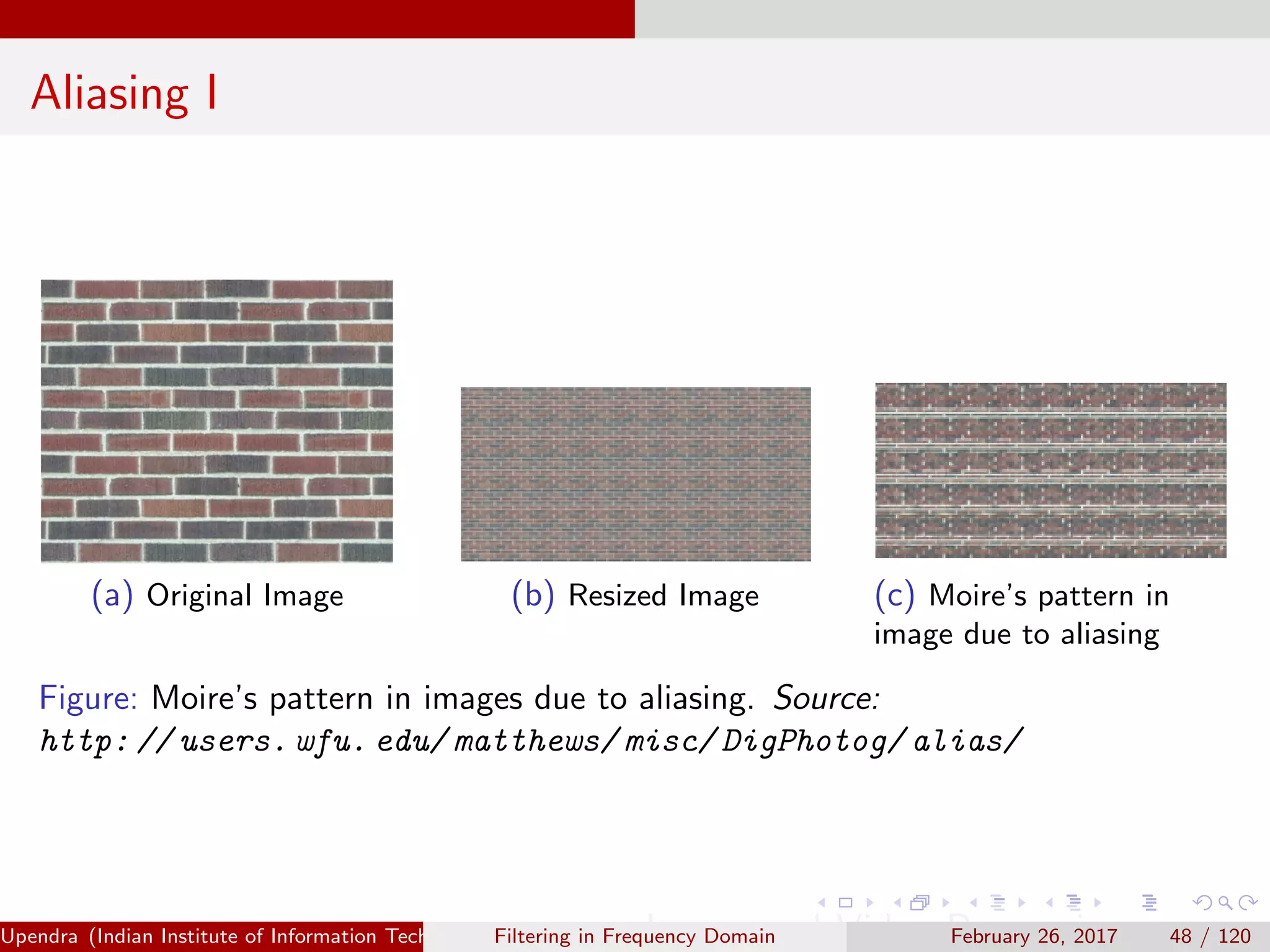 Aliasing I
(a) Original Image (b) Resized Image (c) Moire’s pattern in
image due to aliasing
Figure: Moire’s pattern in images due to aliasing. Source:
http: // users. wfu. edu/ matthews/ misc/ DigPhotog/ alias/
Upendra (Indian Institute of Information Technology, Allahabad[4ex] Image and Video Processing)Filtering in Frequency Domain February 26, 2017 48 / 120
 