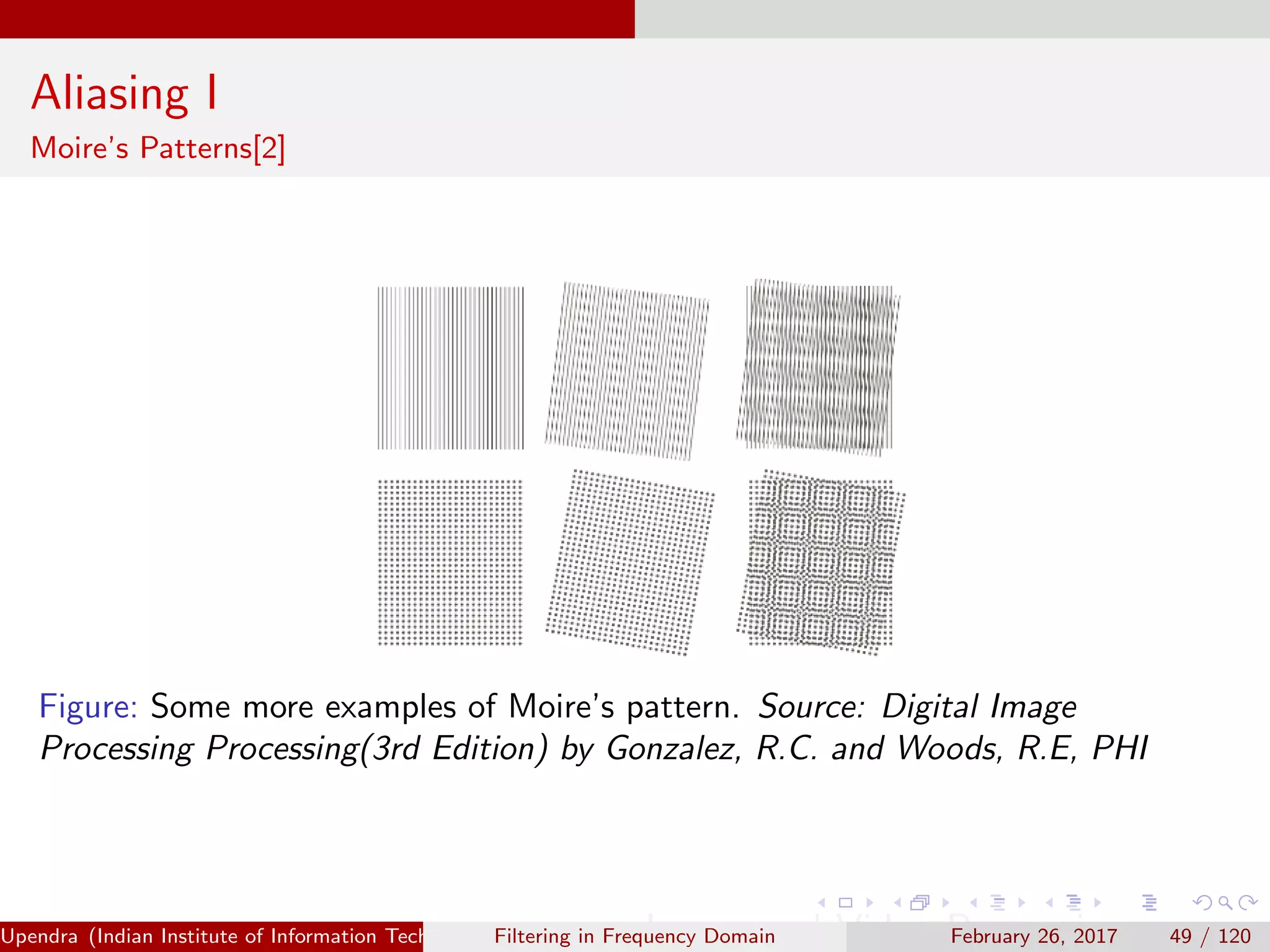 Aliasing I
Moire’s Patterns[2]
Figure: Some more examples of Moire’s pattern. Source: Digital Image
Processing Processing(3rd Edition) by Gonzalez, R.C. and Woods, R.E, PHI
Upendra (Indian Institute of Information Technology, Allahabad[4ex] Image and Video Processing)Filtering in Frequency Domain February 26, 2017 49 / 120
 