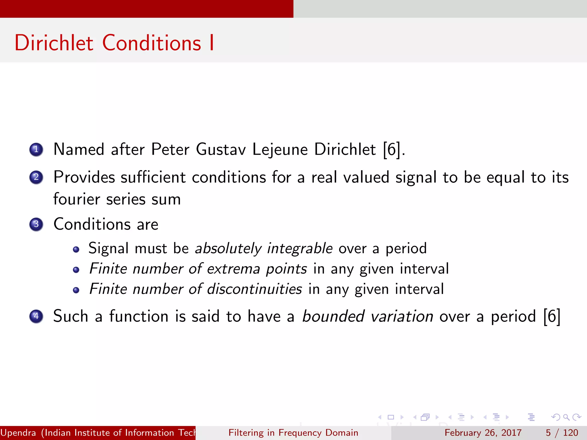 Dirichlet Conditions I
1 Named after Peter Gustav Lejeune Dirichlet [6].
2 Provides suﬃcient conditions for a real valued signal to be equal to its
fourier series sum
3 Conditions are
Signal must be absolutely integrable over a period
Finite number of extrema points in any given interval
Finite number of discontinuities in any given interval
4 Such a function is said to have a bounded variation over a period [6]
Upendra (Indian Institute of Information Technology, Allahabad[4ex] Image and Video Processing)Filtering in Frequency Domain February 26, 2017 5 / 120
 
