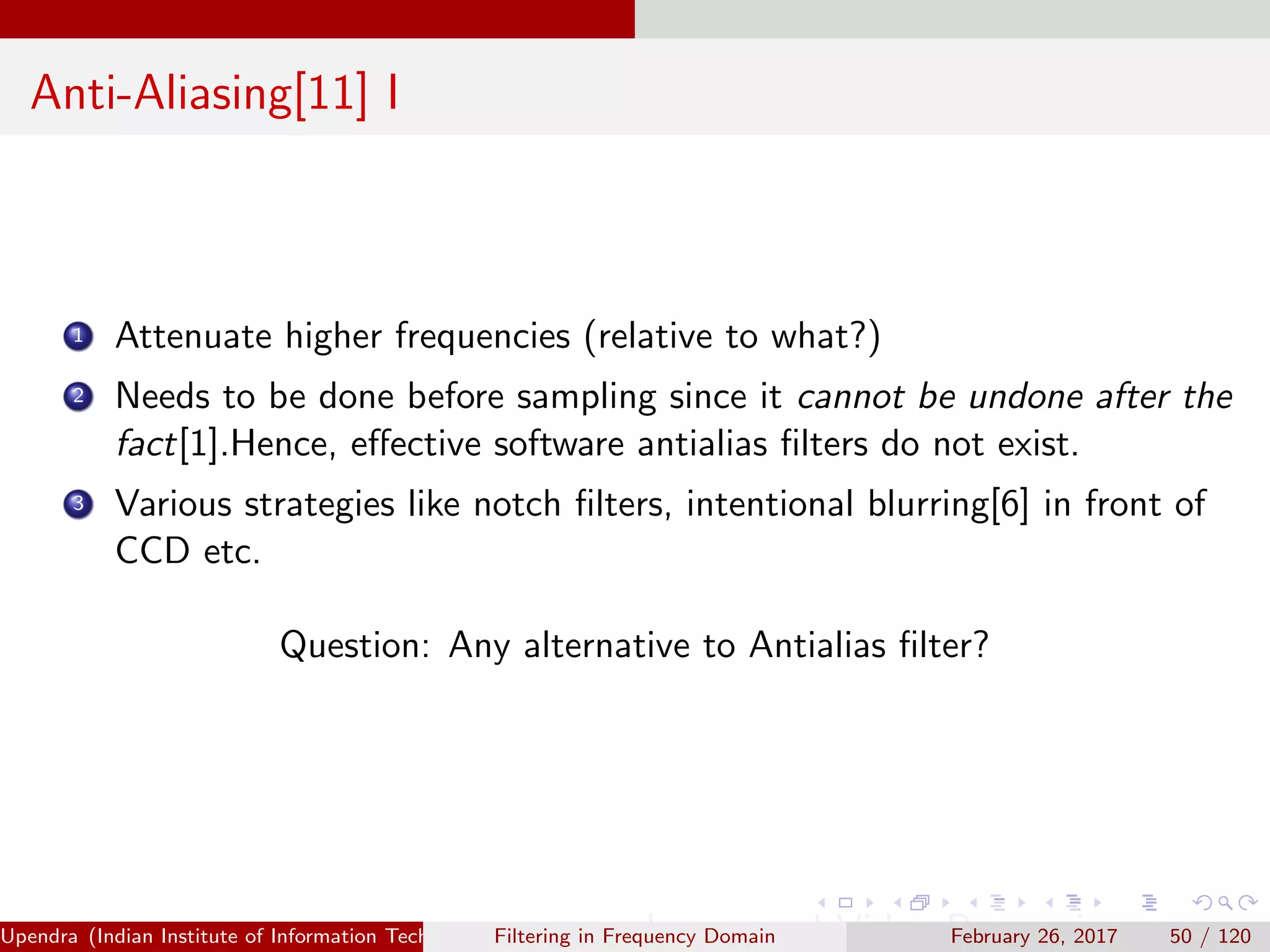 Anti-Aliasing[11] I
1 Attenuate higher frequencies (relative to what?)
2 Needs to be done before sampling since it cannot be undone after the
fact[1].Hence, eﬀective software antialias ﬁlters do not exist.
3 Various strategies like notch ﬁlters, intentional blurring[6] in front of
CCD etc.
Question: Any alternative to Antialias ﬁlter?
Upendra (Indian Institute of Information Technology, Allahabad[4ex] Image and Video Processing)Filtering in Frequency Domain February 26, 2017 50 / 120
 