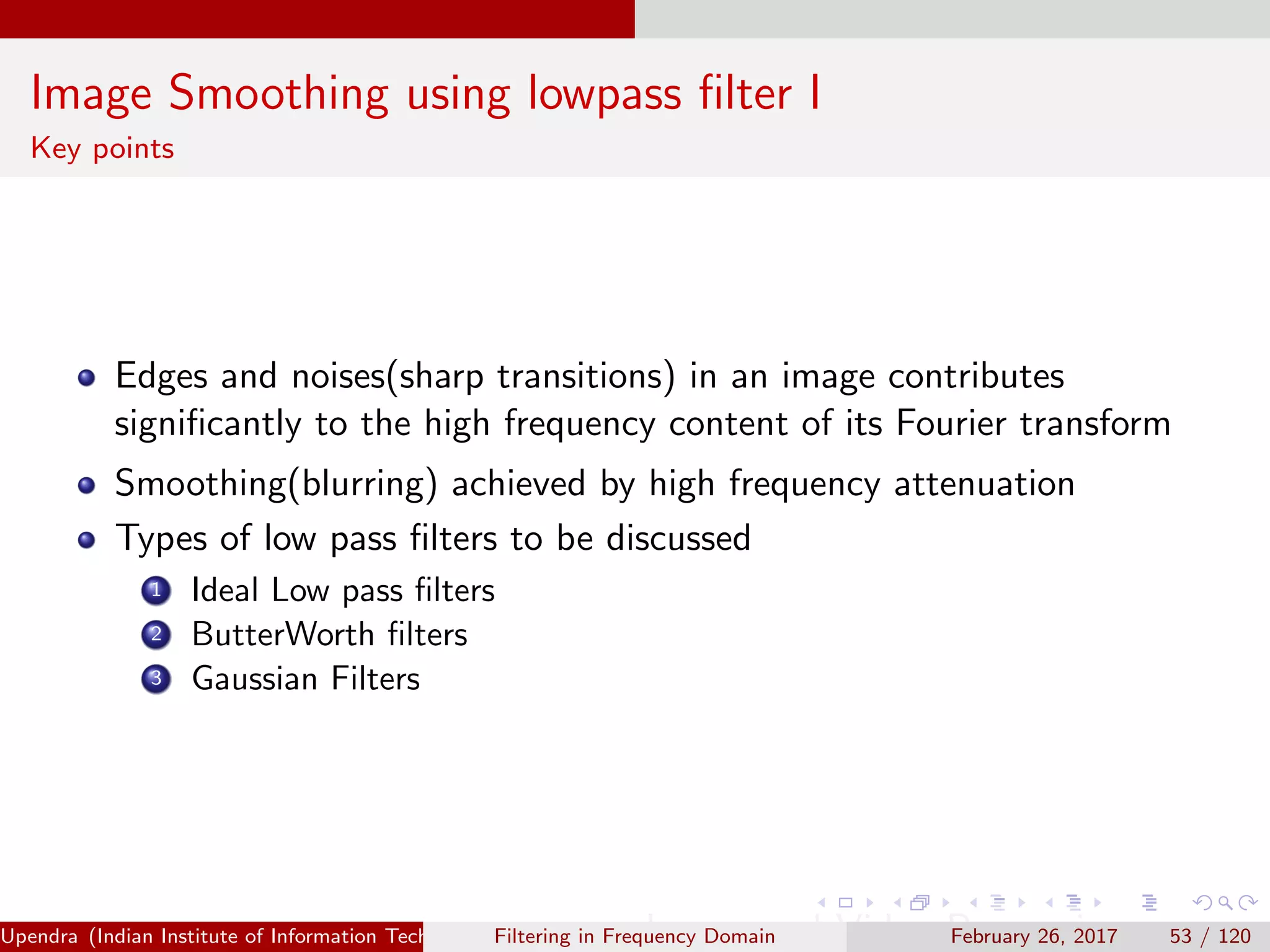Image Smoothing using lowpass ﬁlter I
Key points
Edges and noises(sharp transitions) in an image contributes
signiﬁcantly to the high frequency content of its Fourier transform
Smoothing(blurring) achieved by high frequency attenuation
Types of low pass ﬁlters to be discussed
1 Ideal Low pass ﬁlters
2 ButterWorth ﬁlters
3 Gaussian Filters
Upendra (Indian Institute of Information Technology, Allahabad[4ex] Image and Video Processing)Filtering in Frequency Domain February 26, 2017 53 / 120
 