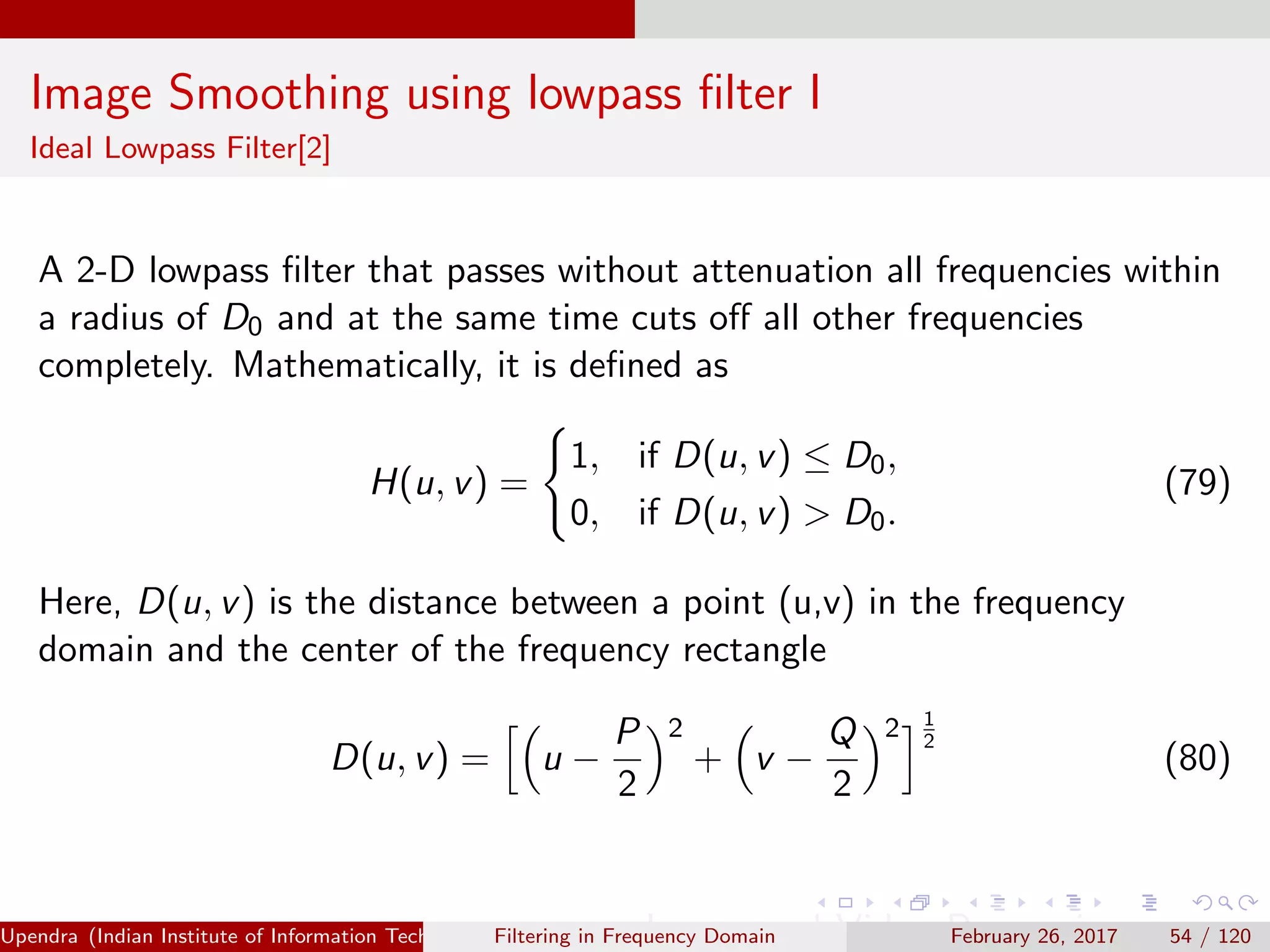 Image Smoothing using lowpass ﬁlter I
Ideal Lowpass Filter[2]
A 2-D lowpass ﬁlter that passes without attenuation all frequencies within
a radius of D0 and at the same time cuts oﬀ all other frequencies
completely. Mathematically, it is deﬁned as
H(u, v) =
1, if D(u, v) ≤ D0,
0, if D(u, v) > D0.
(79)
Here, D(u, v) is the distance between a point (u,v) in the frequency
domain and the center of the frequency rectangle
D(u, v) = u −
P
2
2
+ v −
Q
2
2 1
2
(80)
Upendra (Indian Institute of Information Technology, Allahabad[4ex] Image and Video Processing)Filtering in Frequency Domain February 26, 2017 54 / 120
 