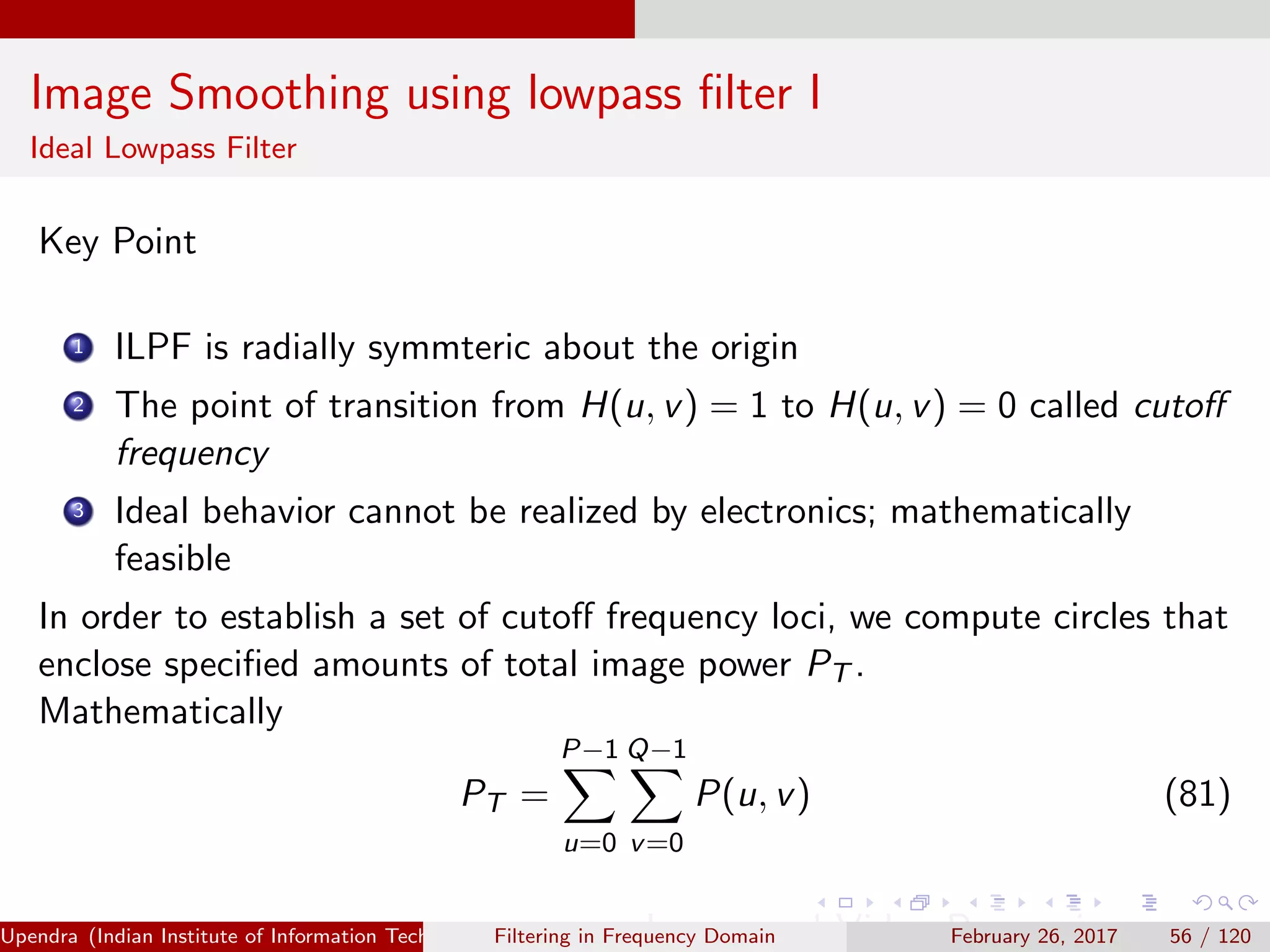 Image Smoothing using lowpass ﬁlter I
Ideal Lowpass Filter
Key Point
1 ILPF is radially symmteric about the origin
2 The point of transition from H(u, v) = 1 to H(u, v) = 0 called cutoﬀ
frequency
3 Ideal behavior cannot be realized by electronics; mathematically
feasible
In order to establish a set of cutoﬀ frequency loci, we compute circles that
enclose speciﬁed amounts of total image power PT .
Mathematically
PT =
P−1
u=0
Q−1
v=0
P(u, v) (81)
Upendra (Indian Institute of Information Technology, Allahabad[4ex] Image and Video Processing)Filtering in Frequency Domain February 26, 2017 56 / 120
 