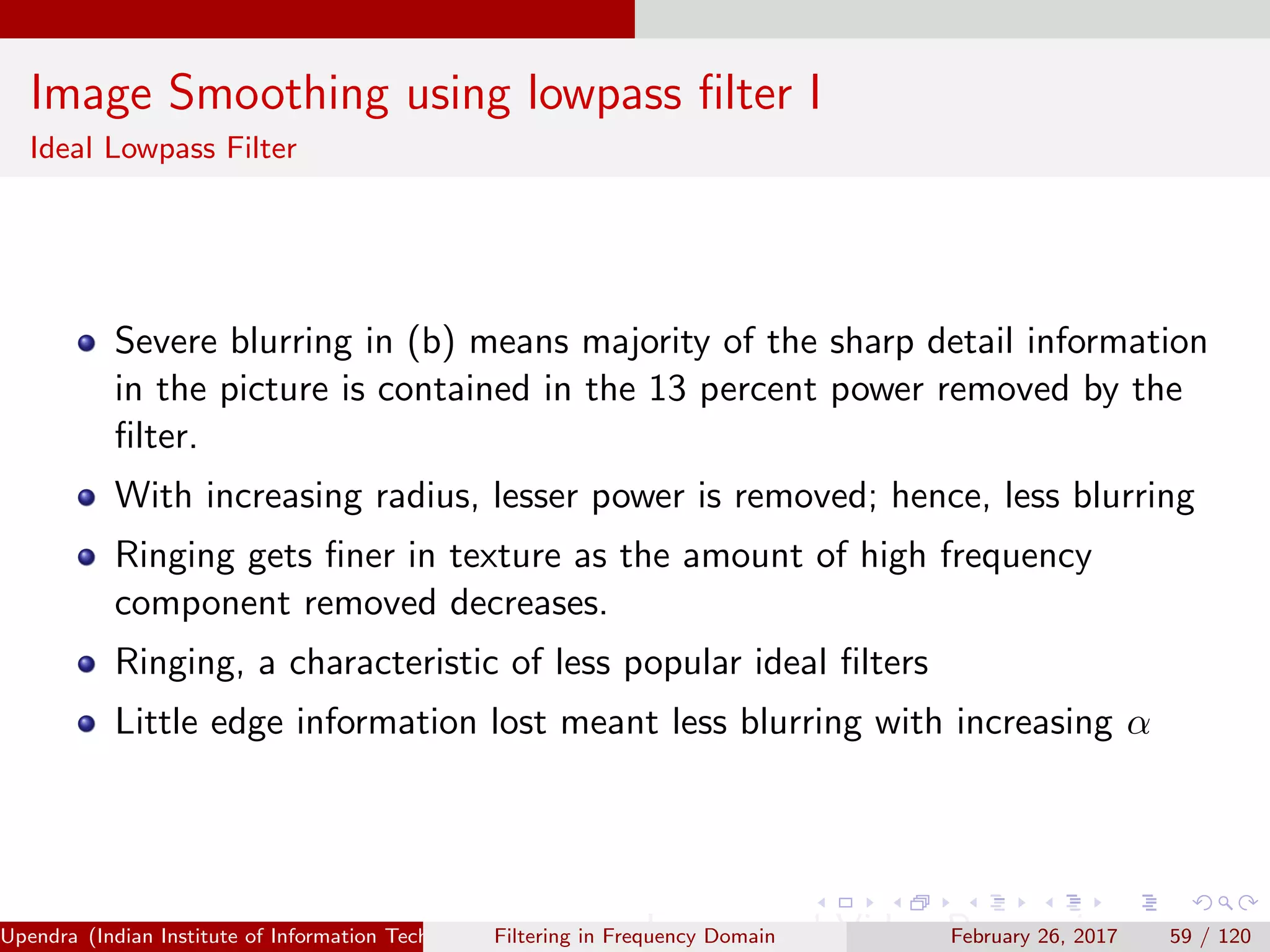Image Smoothing using lowpass ﬁlter I
Ideal Lowpass Filter
Severe blurring in (b) means majority of the sharp detail information
in the picture is contained in the 13 percent power removed by the
ﬁlter.
With increasing radius, lesser power is removed; hence, less blurring
Ringing gets ﬁner in texture as the amount of high frequency
component removed decreases.
Ringing, a characteristic of less popular ideal ﬁlters
Little edge information lost meant less blurring with increasing α
Upendra (Indian Institute of Information Technology, Allahabad[4ex] Image and Video Processing)Filtering in Frequency Domain February 26, 2017 59 / 120
 