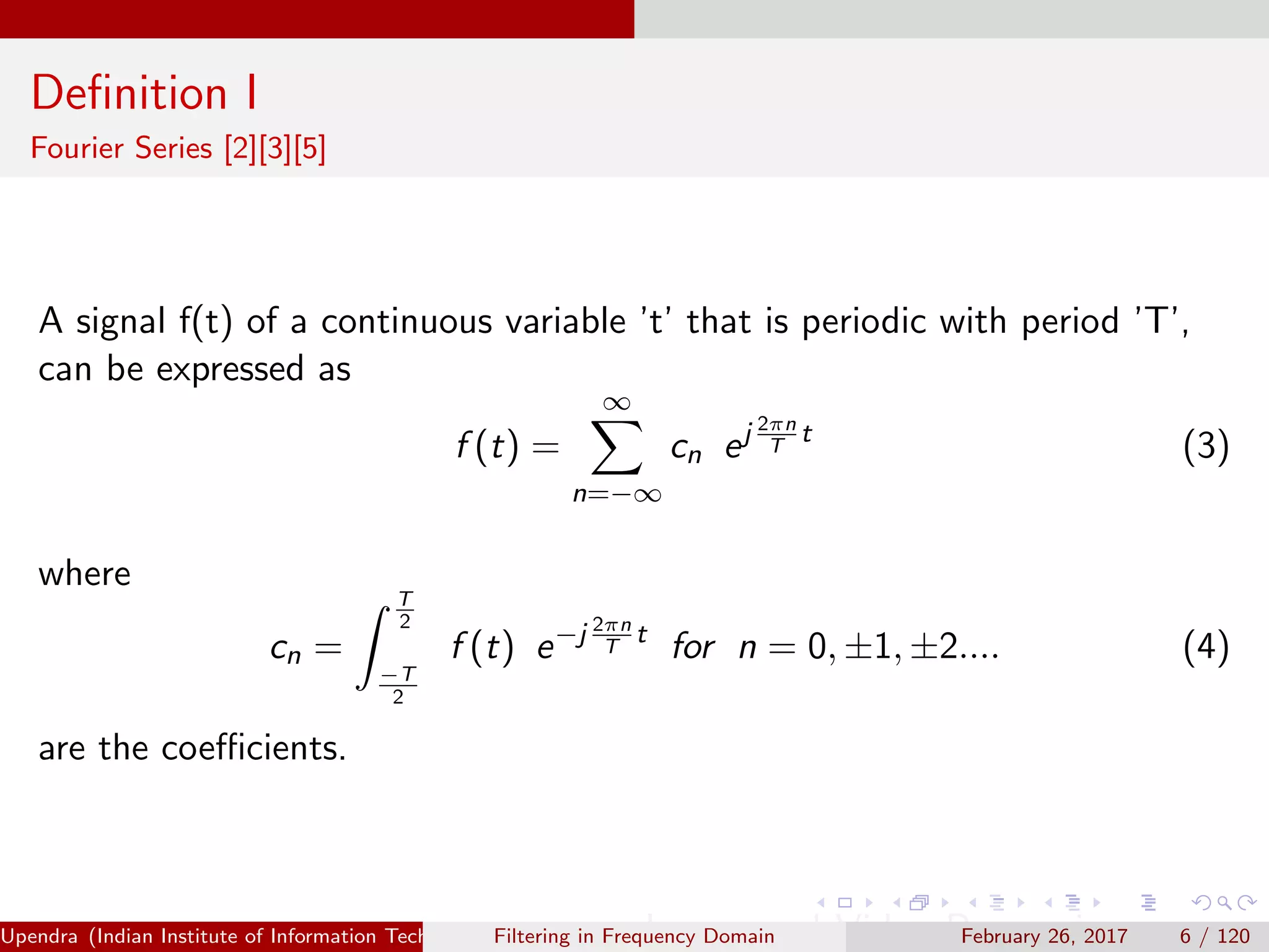 Deﬁnition I
Fourier Series [2][3][5]
A signal f(t) of a continuous variable ’t’ that is periodic with period ’T’,
can be expressed as
f (t) =
∞
n=−∞
cn ej 2πn
T
t
(3)
where
cn =
T
2
−T
2
f (t) e−j 2πn
T
t
for n = 0, ±1, ±2.... (4)
are the coeﬃcients.
Upendra (Indian Institute of Information Technology, Allahabad[4ex] Image and Video Processing)Filtering in Frequency Domain February 26, 2017 6 / 120
 