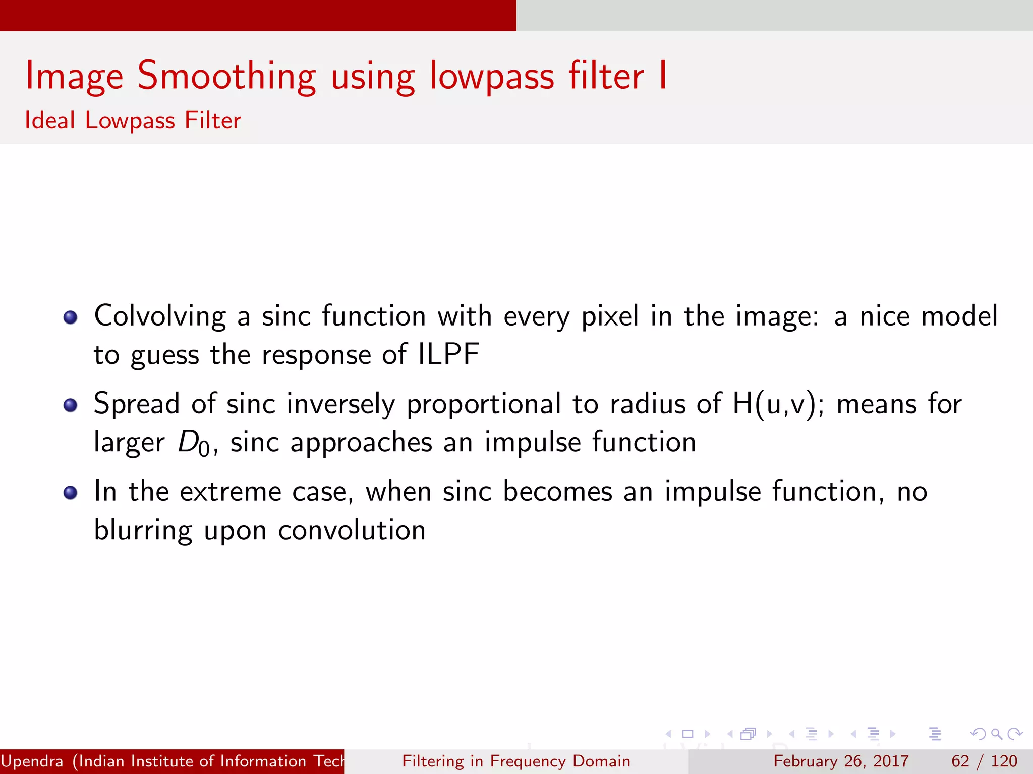 Image Smoothing using lowpass ﬁlter I
Ideal Lowpass Filter
Colvolving a sinc function with every pixel in the image: a nice model
to guess the response of ILPF
Spread of sinc inversely proportional to radius of H(u,v); means for
larger D0, sinc approaches an impulse function
In the extreme case, when sinc becomes an impulse function, no
blurring upon convolution
Upendra (Indian Institute of Information Technology, Allahabad[4ex] Image and Video Processing)Filtering in Frequency Domain February 26, 2017 62 / 120
 