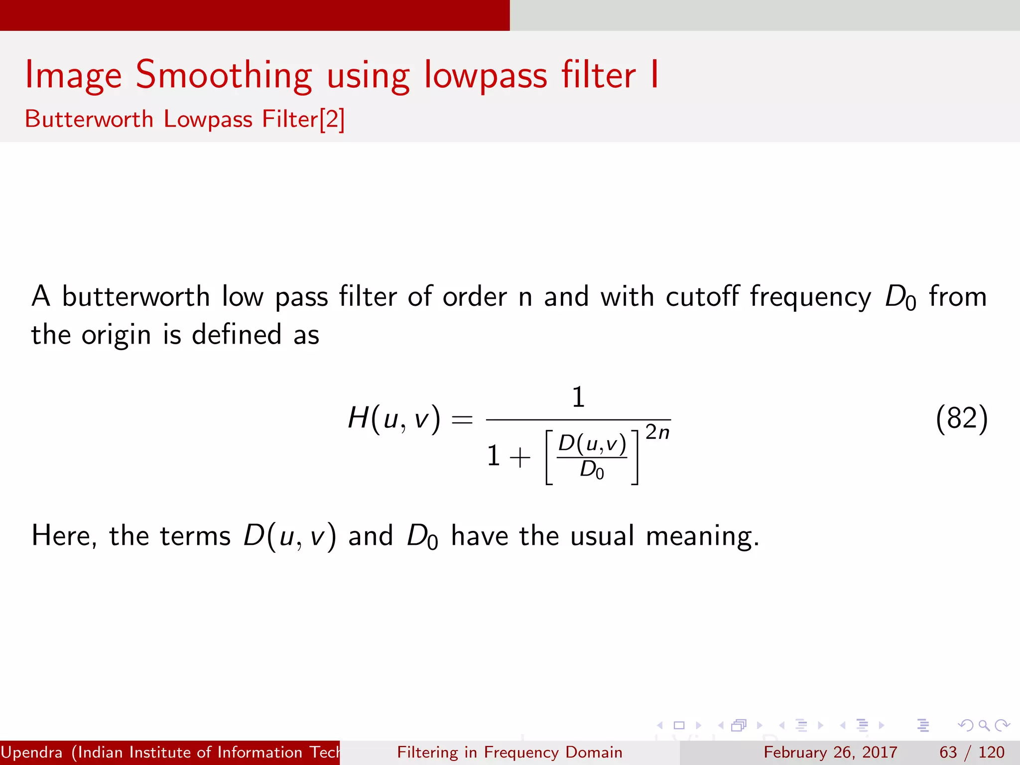 Image Smoothing using lowpass ﬁlter I
Butterworth Lowpass Filter[2]
A butterworth low pass ﬁlter of order n and with cutoﬀ frequency D0 from
the origin is deﬁned as
H(u, v) =
1
1 + D(u,v)
D0
2n
(82)
Here, the terms D(u, v) and D0 have the usual meaning.
Upendra (Indian Institute of Information Technology, Allahabad[4ex] Image and Video Processing)Filtering in Frequency Domain February 26, 2017 63 / 120
 