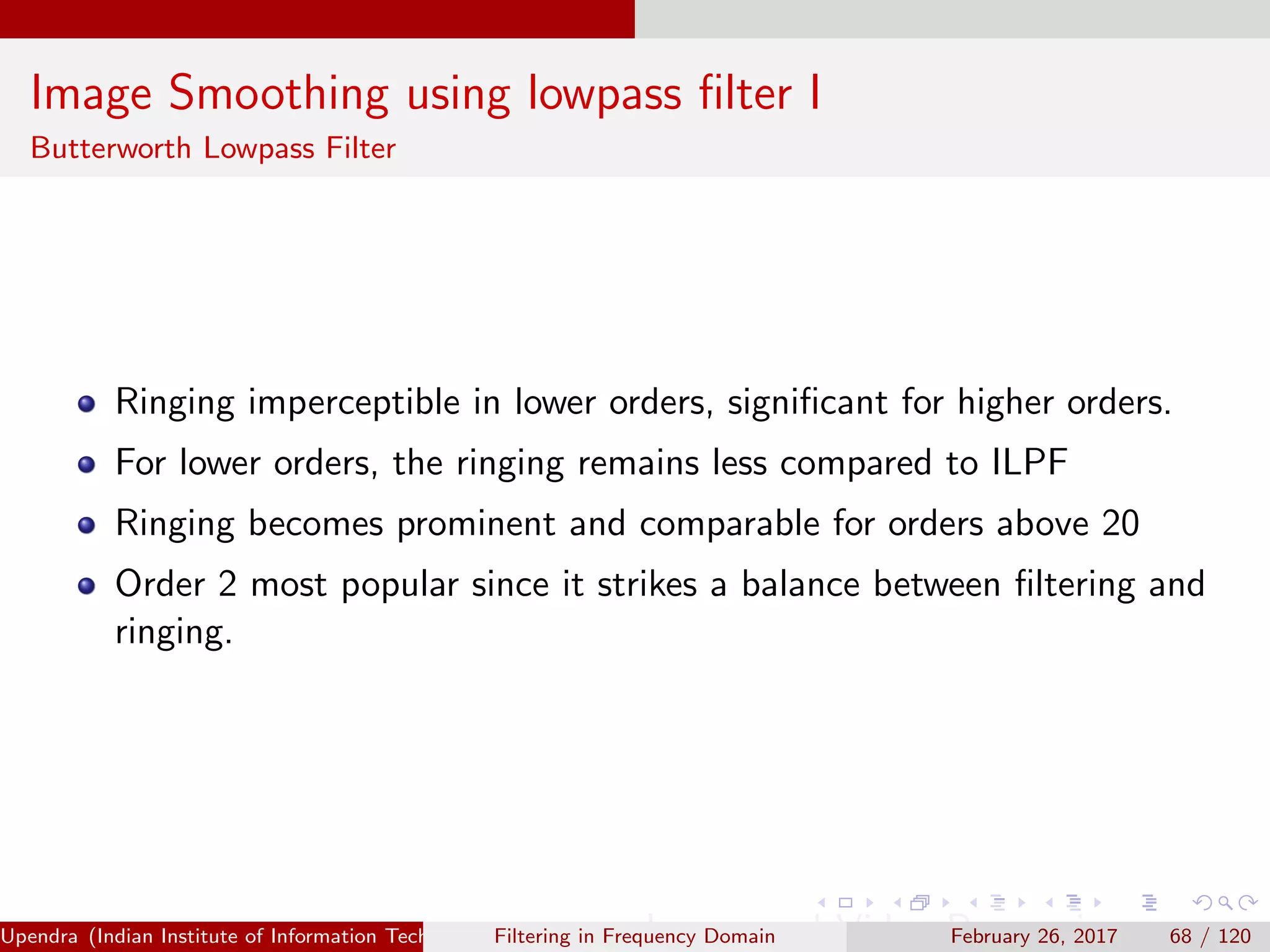 Image Smoothing using lowpass ﬁlter I
Butterworth Lowpass Filter
Ringing imperceptible in lower orders, signiﬁcant for higher orders.
For lower orders, the ringing remains less compared to ILPF
Ringing becomes prominent and comparable for orders above 20
Order 2 most popular since it strikes a balance between ﬁltering and
ringing.
Upendra (Indian Institute of Information Technology, Allahabad[4ex] Image and Video Processing)Filtering in Frequency Domain February 26, 2017 68 / 120
 
