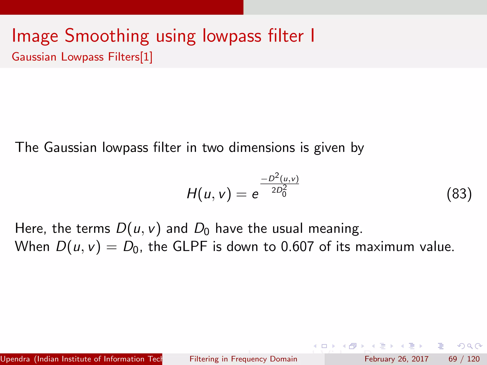 Image Smoothing using lowpass ﬁlter I
Gaussian Lowpass Filters[1]
The Gaussian lowpass ﬁlter in two dimensions is given by
H(u, v) = e
−D2(u,v)
2D2
0 (83)
Here, the terms D(u, v) and D0 have the usual meaning.
When D(u, v) = D0, the GLPF is down to 0.607 of its maximum value.
Upendra (Indian Institute of Information Technology, Allahabad[4ex] Image and Video Processing)Filtering in Frequency Domain February 26, 2017 69 / 120
 