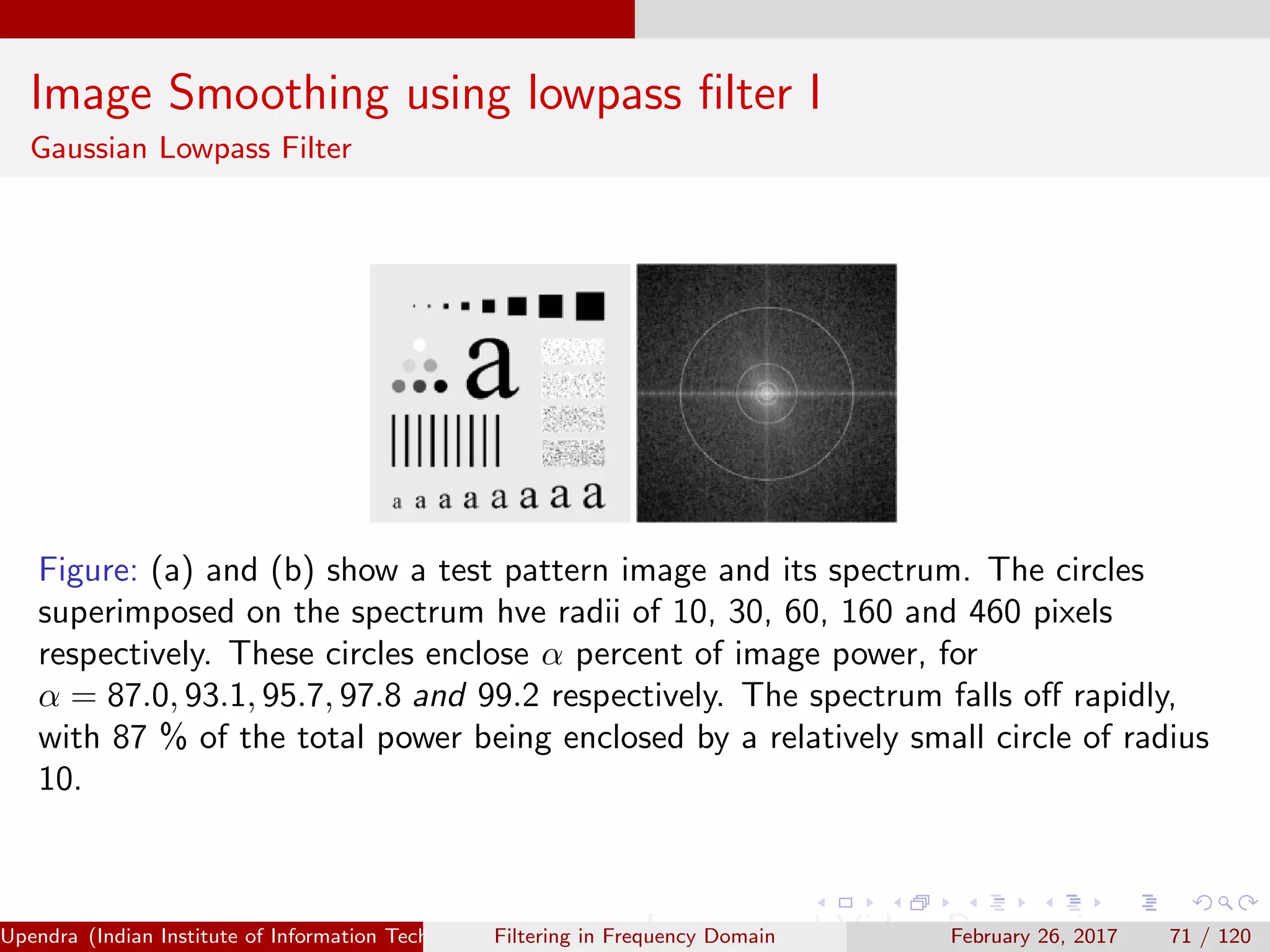 Image Smoothing using lowpass ﬁlter I
Gaussian Lowpass Filter
Figure: (a) and (b) show a test pattern image and its spectrum. The circles
superimposed on the spectrum hve radii of 10, 30, 60, 160 and 460 pixels
respectively. These circles enclose α percent of image power, for
α = 87.0, 93.1, 95.7, 97.8 and 99.2 respectively. The spectrum falls oﬀ rapidly,
with 87 % of the total power being enclosed by a relatively small circle of radius
10.
Upendra (Indian Institute of Information Technology, Allahabad[4ex] Image and Video Processing)Filtering in Frequency Domain February 26, 2017 71 / 120
 