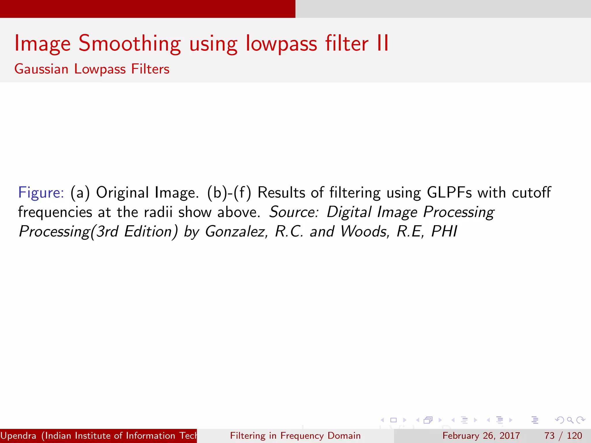 Image Smoothing using lowpass ﬁlter II
Gaussian Lowpass Filters
Figure: (a) Original Image. (b)-(f) Results of ﬁltering using GLPFs with cutoﬀ
frequencies at the radii show above. Source: Digital Image Processing
Processing(3rd Edition) by Gonzalez, R.C. and Woods, R.E, PHI
Upendra (Indian Institute of Information Technology, Allahabad[4ex] Image and Video Processing)Filtering in Frequency Domain February 26, 2017 73 / 120
 
