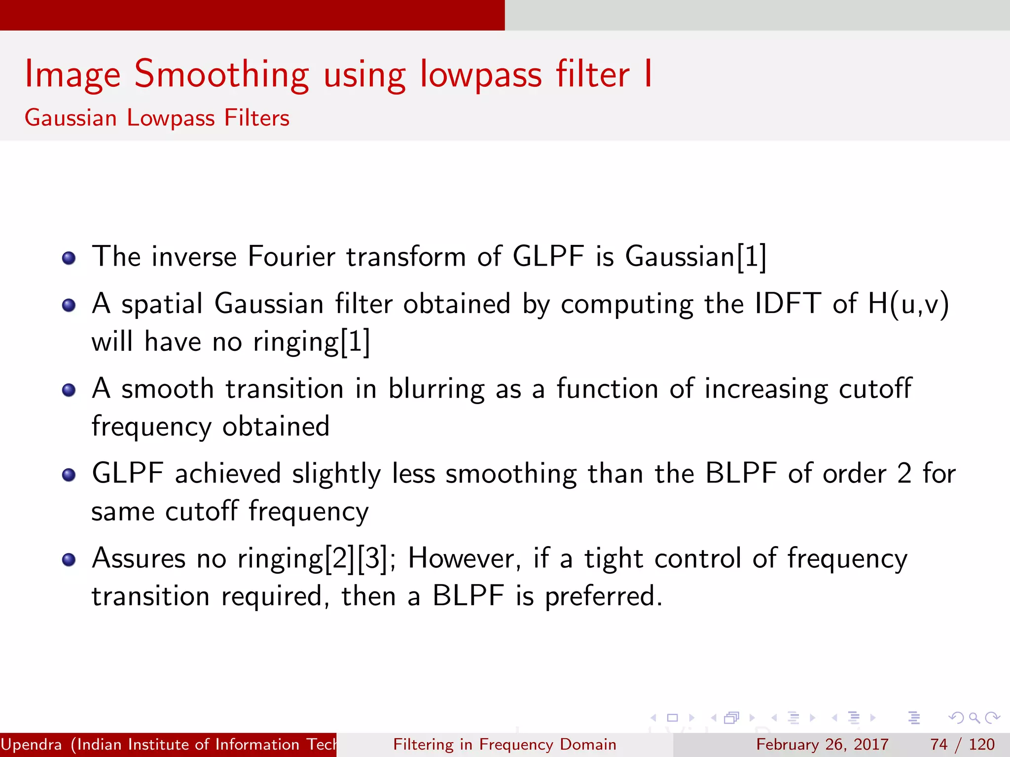 Image Smoothing using lowpass ﬁlter I
Gaussian Lowpass Filters
The inverse Fourier transform of GLPF is Gaussian[1]
A spatial Gaussian ﬁlter obtained by computing the IDFT of H(u,v)
will have no ringing[1]
A smooth transition in blurring as a function of increasing cutoﬀ
frequency obtained
GLPF achieved slightly less smoothing than the BLPF of order 2 for
same cutoﬀ frequency
Assures no ringing[2][3]; However, if a tight control of frequency
transition required, then a BLPF is preferred.
Upendra (Indian Institute of Information Technology, Allahabad[4ex] Image and Video Processing)Filtering in Frequency Domain February 26, 2017 74 / 120
 