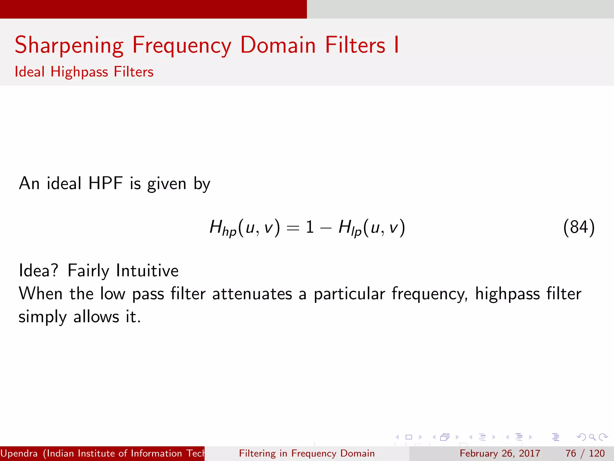 Sharpening Frequency Domain Filters I
Ideal Highpass Filters
An ideal HPF is given by
Hhp(u, v) = 1 − Hlp(u, v) (84)
Idea? Fairly Intuitive
When the low pass ﬁlter attenuates a particular frequency, highpass ﬁlter
simply allows it.
Upendra (Indian Institute of Information Technology, Allahabad[4ex] Image and Video Processing)Filtering in Frequency Domain February 26, 2017 76 / 120
 