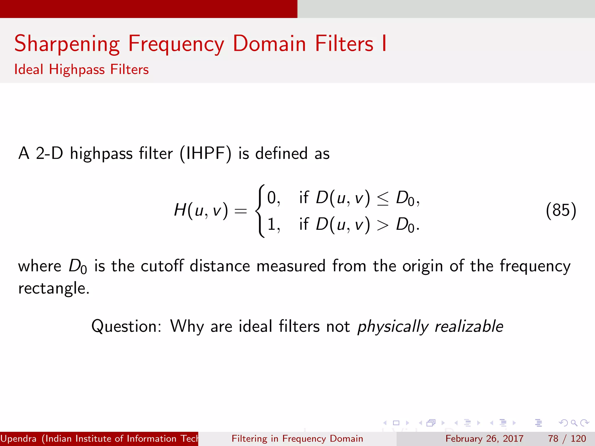 Sharpening Frequency Domain Filters I
Ideal Highpass Filters
A 2-D highpass ﬁlter (IHPF) is deﬁned as
H(u, v) =
0, if D(u, v) ≤ D0,
1, if D(u, v) > D0.
(85)
where D0 is the cutoﬀ distance measured from the origin of the frequency
rectangle.
Question: Why are ideal ﬁlters not physically realizable
Upendra (Indian Institute of Information Technology, Allahabad[4ex] Image and Video Processing)Filtering in Frequency Domain February 26, 2017 78 / 120
 