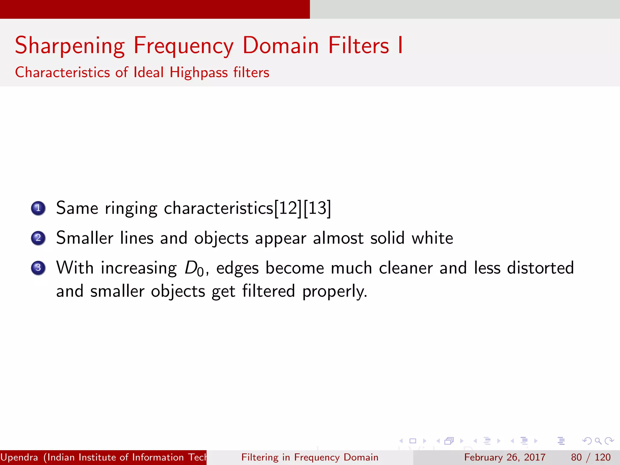 Sharpening Frequency Domain Filters I
Characteristics of Ideal Highpass ﬁlters
1 Same ringing characteristics[12][13]
2 Smaller lines and objects appear almost solid white
3 With increasing D0, edges become much cleaner and less distorted
and smaller objects get ﬁltered properly.
Upendra (Indian Institute of Information Technology, Allahabad[4ex] Image and Video Processing)Filtering in Frequency Domain February 26, 2017 80 / 120
 