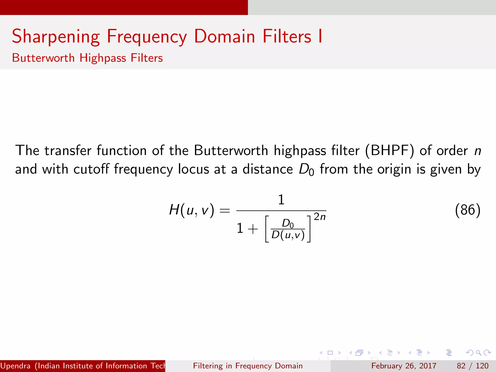 Sharpening Frequency Domain Filters I
Butterworth Highpass Filters
The transfer function of the Butterworth highpass ﬁlter (BHPF) of order n
and with cutoﬀ frequency locus at a distance D0 from the origin is given by
H(u, v) =
1
1 + D0
D(u,v)
2n
(86)
Upendra (Indian Institute of Information Technology, Allahabad[4ex] Image and Video Processing)Filtering in Frequency Domain February 26, 2017 82 / 120
 