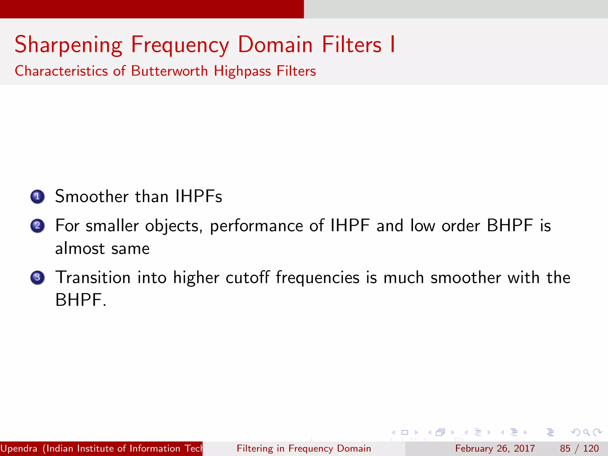Sharpening Frequency Domain Filters I
Characteristics of Butterworth Highpass Filters
1 Smoother than IHPFs
2 For smaller objects, performance of IHPF and low order BHPF is
almost same
3 Transition into higher cutoﬀ frequencies is much smoother with the
BHPF.
Upendra (Indian Institute of Information Technology, Allahabad[4ex] Image and Video Processing)Filtering in Frequency Domain February 26, 2017 85 / 120
 