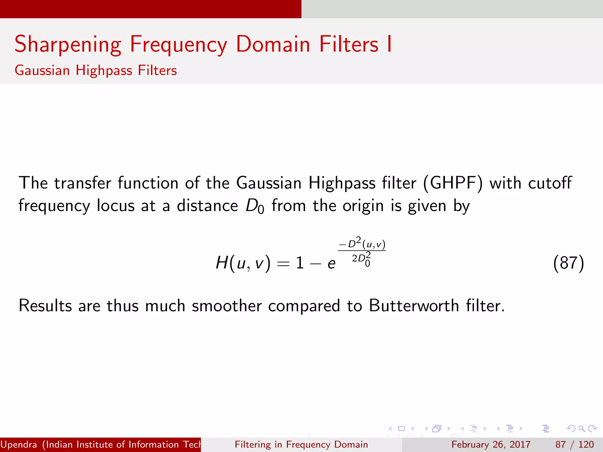 Sharpening Frequency Domain Filters I
Gaussian Highpass Filters
The transfer function of the Gaussian Highpass ﬁlter (GHPF) with cutoﬀ
frequency locus at a distance D0 from the origin is given by
H(u, v) = 1 − e
−D2(u,v)
2D2
0 (87)
Results are thus much smoother compared to Butterworth ﬁlter.
Upendra (Indian Institute of Information Technology, Allahabad[4ex] Image and Video Processing)Filtering in Frequency Domain February 26, 2017 87 / 120
 