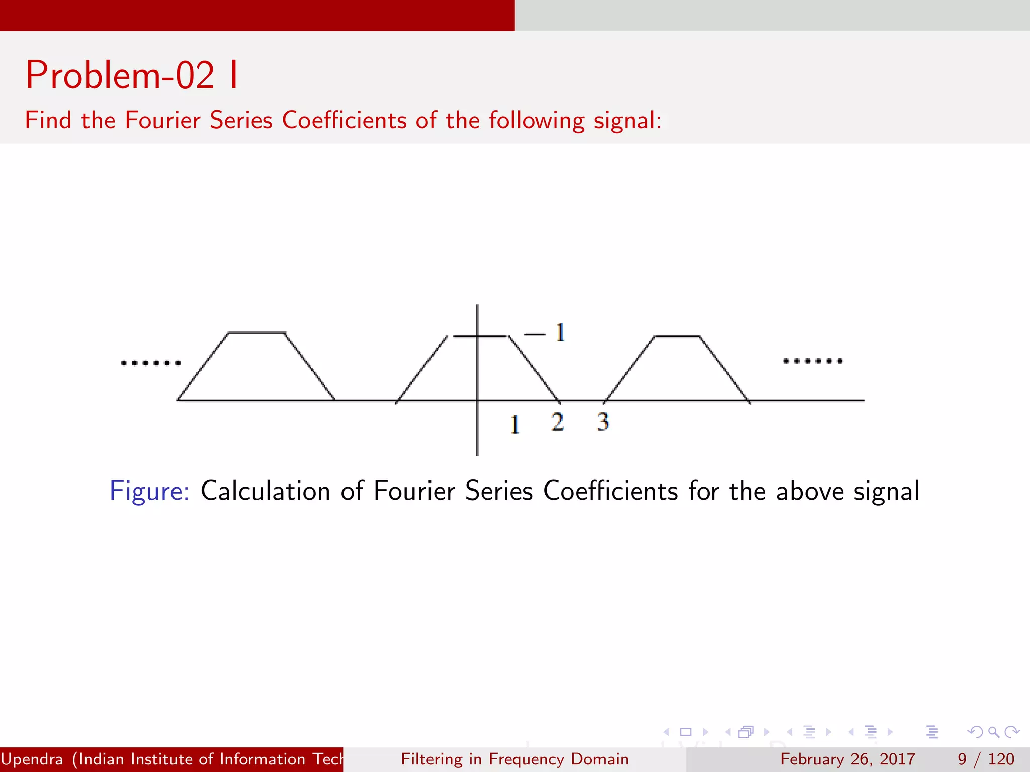 Problem-02 I
Find the Fourier Series Coeﬃcients of the following signal:
Figure: Calculation of Fourier Series Coeﬃcients for the above signal
Upendra (Indian Institute of Information Technology, Allahabad[4ex] Image and Video Processing)Filtering in Frequency Domain February 26, 2017 9 / 120
 