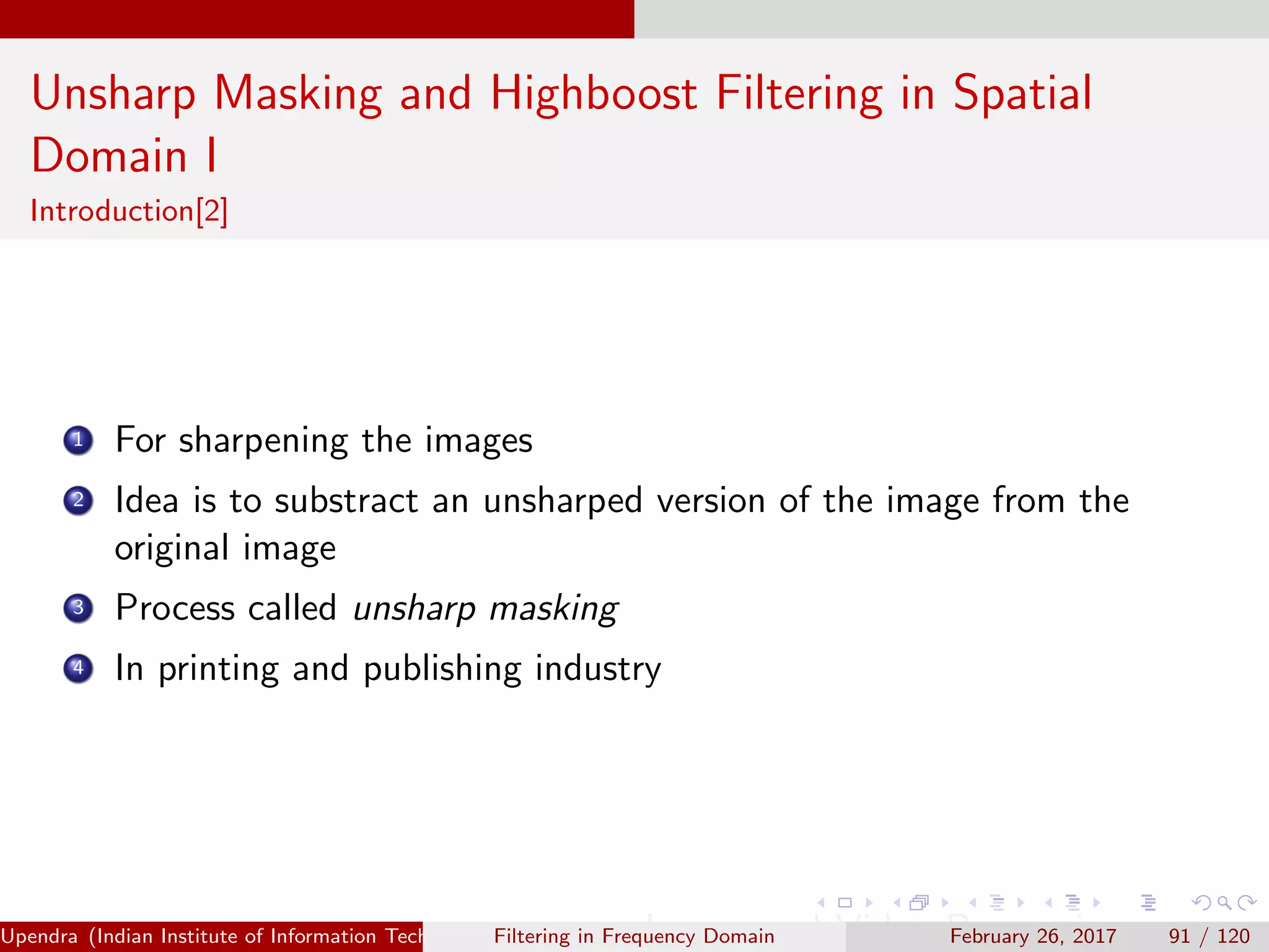 Unsharp Masking and Highboost Filtering in Spatial
Domain I
Introduction[2]
1 For sharpening the images
2 Idea is to substract an unsharped version of the image from the
original image
3 Process called unsharp masking
4 In printing and publishing industry
Upendra (Indian Institute of Information Technology, Allahabad[4ex] Image and Video Processing)Filtering in Frequency Domain February 26, 2017 91 / 120
 