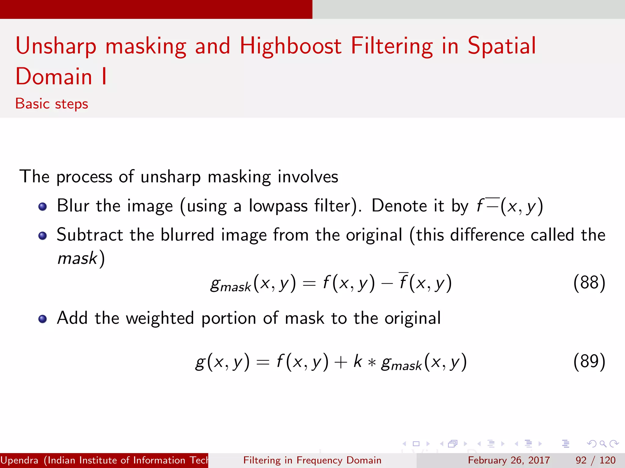 Unsharp masking and Highboost Filtering in Spatial
Domain I
Basic steps
The process of unsharp masking involves
Blur the image (using a lowpass ﬁlter). Denote it by f −(x, y)
Subtract the blurred image from the original (this diﬀerence called the
mask)
gmask(x, y) = f (x, y) − f (x, y) (88)
Add the weighted portion of mask to the original
g(x, y) = f (x, y) + k ∗ gmask(x, y) (89)
Upendra (Indian Institute of Information Technology, Allahabad[4ex] Image and Video Processing)Filtering in Frequency Domain February 26, 2017 92 / 120
 