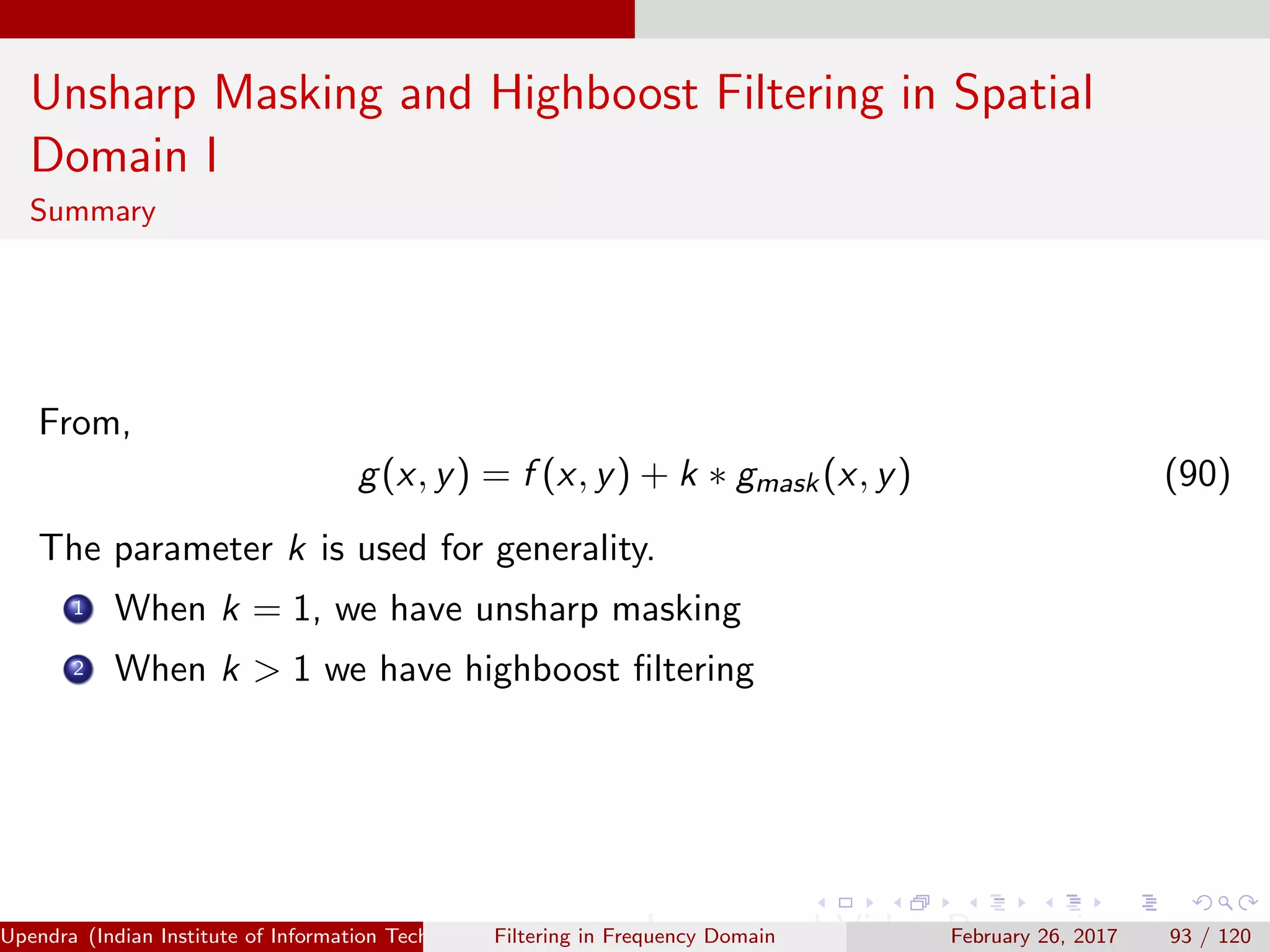 Unsharp Masking and Highboost Filtering in Spatial
Domain I
Summary
From,
g(x, y) = f (x, y) + k ∗ gmask(x, y) (90)
The parameter k is used for generality.
1 When k = 1, we have unsharp masking
2 When k > 1 we have highboost ﬁltering
Upendra (Indian Institute of Information Technology, Allahabad[4ex] Image and Video Processing)Filtering in Frequency Domain February 26, 2017 93 / 120
 