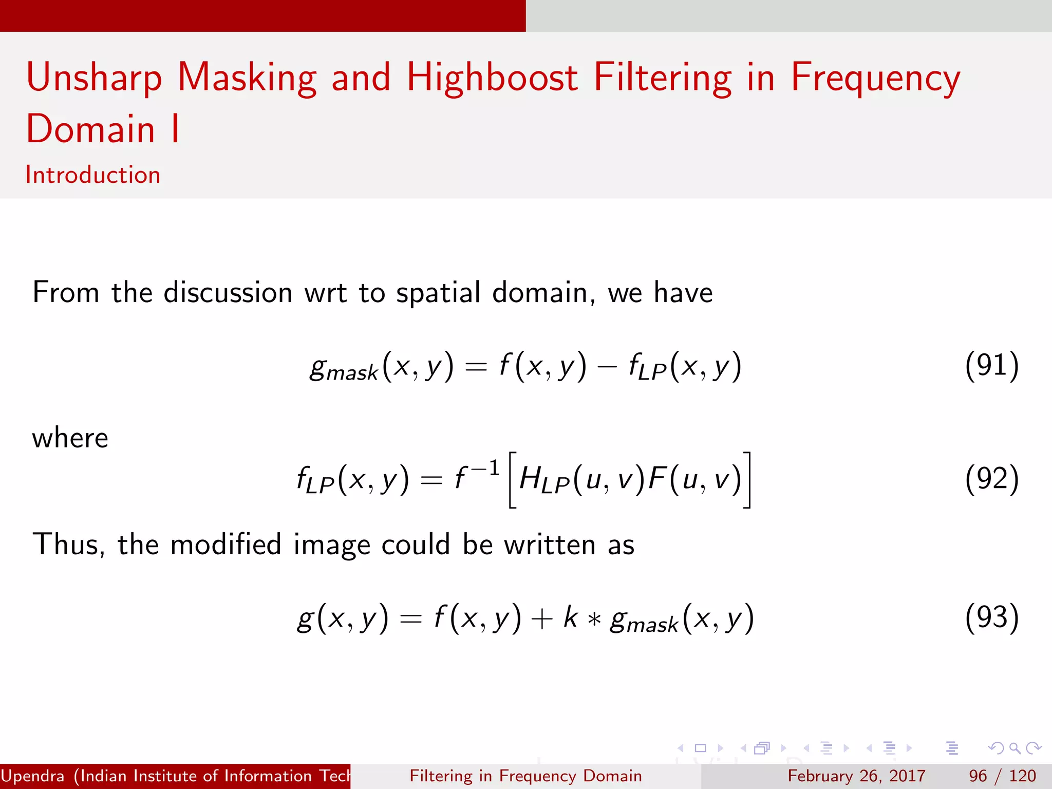 Unsharp Masking and Highboost Filtering in Frequency
Domain I
Introduction
From the discussion wrt to spatial domain, we have
gmask(x, y) = f (x, y) − fLP(x, y) (91)
where
fLP(x, y) = f −1
HLP(u, v)F(u, v) (92)
Thus, the modiﬁed image could be written as
g(x, y) = f (x, y) + k ∗ gmask(x, y) (93)
Upendra (Indian Institute of Information Technology, Allahabad[4ex] Image and Video Processing)Filtering in Frequency Domain February 26, 2017 96 / 120
 