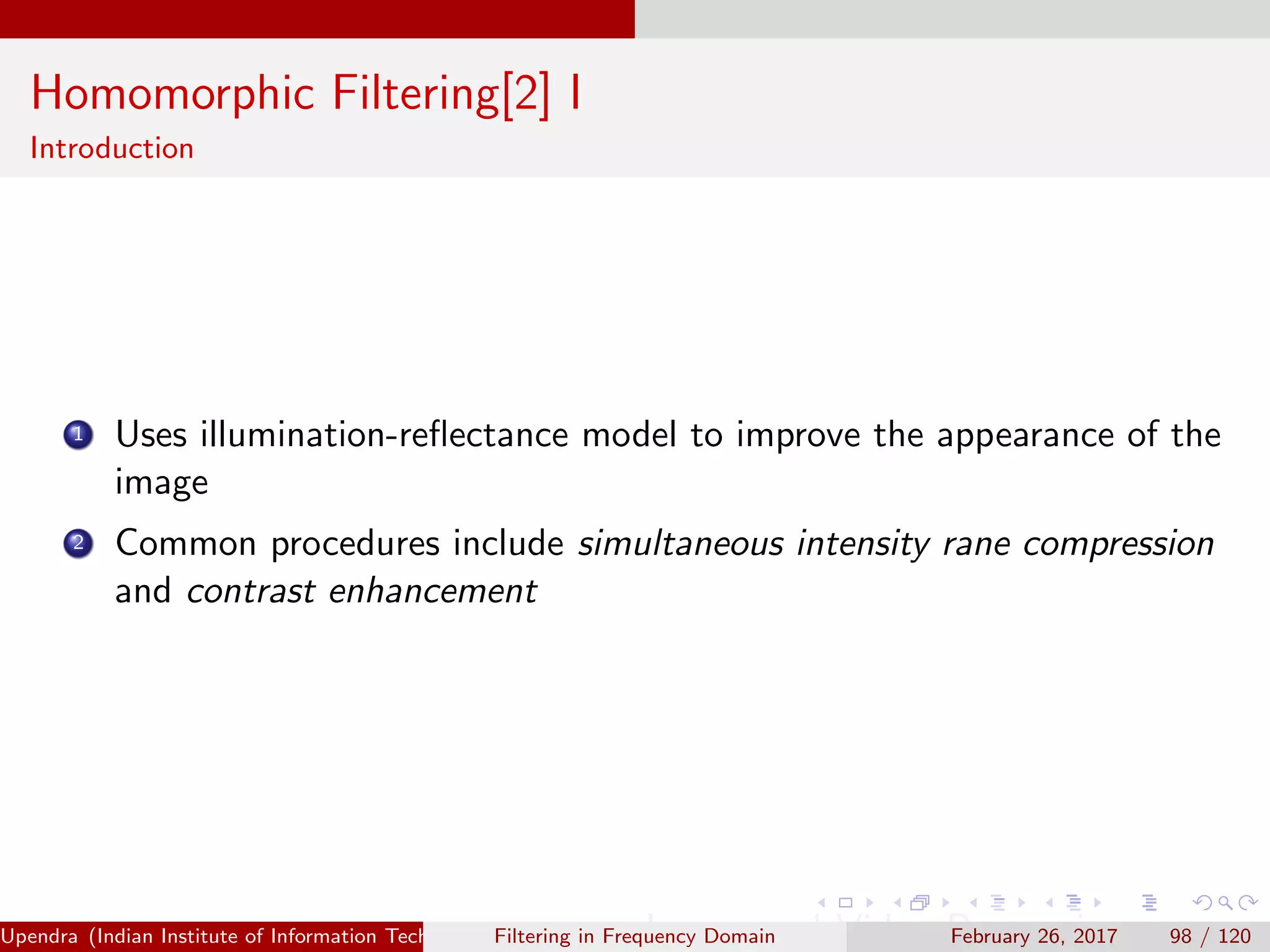 Homomorphic Filtering[2] I
Introduction
1 Uses illumination-reﬂectance model to improve the appearance of the
image
2 Common procedures include simultaneous intensity rane compression
and contrast enhancement
Upendra (Indian Institute of Information Technology, Allahabad[4ex] Image and Video Processing)Filtering in Frequency Domain February 26, 2017 98 / 120
 