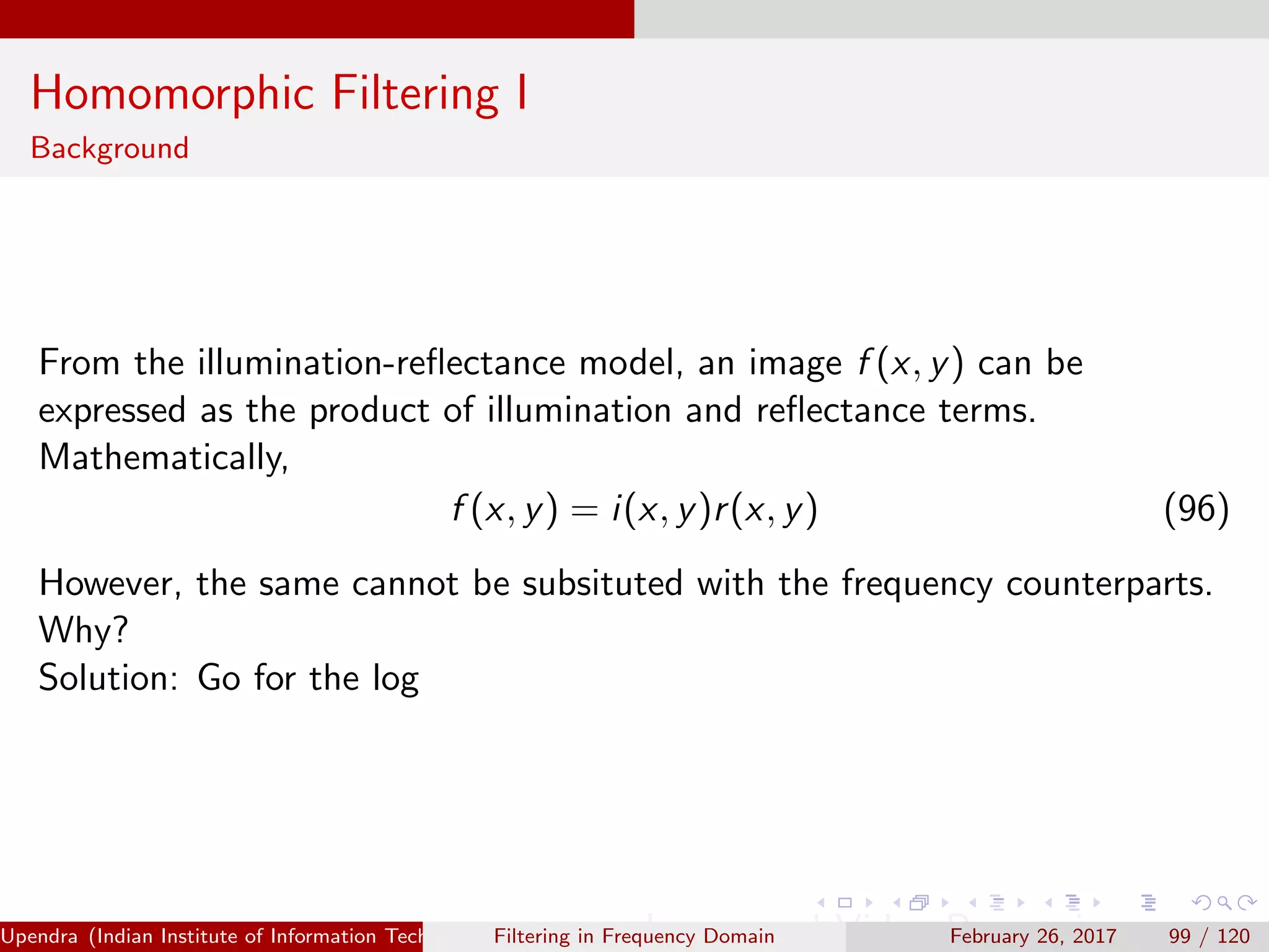 Homomorphic Filtering I
Background
From the illumination-reﬂectance model, an image f (x, y) can be
expressed as the product of illumination and reﬂectance terms.
Mathematically,
f (x, y) = i(x, y)r(x, y) (96)
However, the same cannot be subsituted with the frequency counterparts.
Why?
Solution: Go for the log
Upendra (Indian Institute of Information Technology, Allahabad[4ex] Image and Video Processing)Filtering in Frequency Domain February 26, 2017 99 / 120
 