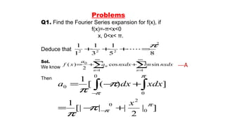 Problems
Q1. Find the Fourier Series expansion for f(x), if
f(x)=-π<x<0
x, 0<x< π.
Deduce that
Sol.
We know
Then
2
222
85
1
3
1
1
1 π
=⋅⋅⋅⋅⋅+++
∑ ∑
∞
=
∞
=
++=
1 1
0
sincos
2
)(
n n
n nxdxbnnxdxa
a
xf
]|
2
||[|
1
])([
1
0
2
0
0
0
0
π
π
π
π
π
π
π
π
x
xdxdxa
+−=
+−=
−
−
∫ ∫
---A
 