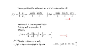 .......
4
4sin
3
3sin3
2
2sin
sin3......
5
5cos
3
3cos
cos
2
4
)( 22
+−+−+





+++−−=
xxx
x
xx
xxf
π
π
Hence putting the values of a’s and b’s in equation –A
-----B
Hence this is the required result.
Putting x=0 in equation B
We get,
-------C
is discontinuous at x=0,






∞+++−−= ......
5
1
3
1
1
2
4
)0( 22
π
π
f
)(xf
0)00()00( =+−=−∴ andff π 2
)]00()00([
2
1
)0(
π−
=++−=∴ fff
 