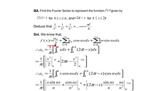 Q2. Find the Fourier Series to represent the function given by
for and= for
Deduce that
Sol. We know that,
-----A
)(xf
xxf =)( ,0 π≤≤ x x−π2 ππ 2≤≤ x
8
....
5
1
3
1
1
1 2
222
π
=∞+++
∑ ∑
∞
=
∞
=
++=
1 1
0
sincos
2
)(
n n
n nxdxbnnxdxa
a
xf






−−++=



 −+=∴








−+=



 −+=∴
∫ ∫
∫∫
π
π
π
π π
π
π
π
π
π
π
π
π
π
π
π
π
π
π
π
2
2
0
2
0
2
2
2
0
2
2
0
0
sin
)2(
cossin1
cos)2(cos
1
2
2
2
1
)2(
1
n
nx
n
nx
x
n
nx
n
nxx
nxdxxnxdxxa
x
x
x
dxxxdxa
n
 