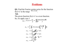 Problems
Q1. Find the Fourier cosine series for the function
f(x)=x2
in the range .
Sol.
The given function f(x)=x2
is a even function.
So, we apply case 1
i.e.
π≤≤ x0
∑
∞
=
+=
1
0 cos
2
)(
n l
xnana
xf
π
∫ 





=
l
n dx
l
xn
xf
l
a
0
cos)(
2 π
[ ]
3
2
3
2
2
1
2
0
0
3
0
0
2
0
2
0
π
π
π
π
π
π
π
π
=
=
=
=
∫
∫−
a
xa
dxxa
dxxa
 