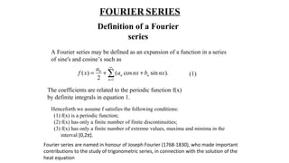 FOURIER SERIES
Definition of a Fourier
series
A Fourier series may be defined as an expansion of a function in a series
of sine's and cosine’s such as
(1)
0
1
( ) ( cos sin ).
2
n n
n
a
f x a nx b nx
∞
=
= + +∑
The coefficients are related to the periodic function f(x)
by definite integrals in equation 1.
Henceforth we assume f satisfies the following conditions:
(1) f(x) is a periodic function;
(2) f(x) has only a finite number of finite discontinuities;
(3) f(x) has only a finite number of extreme values, maxima and minima in the
interval [0,2π].
Fourier series are named in honour of Joseph Fourier (1768-1830), who made important
contributions to the study of trigonometric series, in connection with the solution of the
heat equation
 