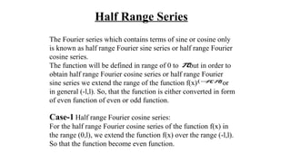 Half Range Series
The Fourier series which contains terms of sine or cosine only
is known as half range Fourier sine series or half range Fourier
cosine series.
The function will be defined in range of 0 to but in order to
obtain half range Fourier cosine series or half range Fourier
sine series we extend the range of the function f(x) or
in general (-l,l). So, that the function is either converted in form
of even function of even or odd function.
Case-1 Half range Fourier cosine series:
For the half range Fourier cosine series of the function f(x) in
the range (0,l), we extend the function f(x) over the range (-l,l).
So that the function become even function.
π
),( ππ−
 