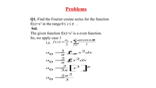 Problems
Q1. Find the Fourier cosine series for the function
f(x)=x2
in the range .
Sol.
The given function f(x)=x2
is a even function.
So, we apply case 1
i.e.
π≤≤ x0
∑
∞
=
+=
1
0 cos
2
)(
n l
xnana
xf
π
3
22
0
0
3
3
2
0
0
22
0
21
0
π
a
πx
π
a
π dxx
π
a
π
π dxx
π
a
=



=
∫=
∫−=
 