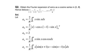 Q2. Obtain the Fourier expansion of xsinx as a cosine series in (0, ).
Hence deduce
Sol.
Let
4
2
......
75
1
53
1
31
1 −
=∞−
⋅
+
⋅
−
⋅
π
π
( ) ( )
[ ]∫
∫
∫
−−+=
=
=
−−−=
=
π
π
π
π
π
π
π
π
0
0
0
00
0
0
)1sin()1sin(
1
cossin
2
2
sin1cos
2
sin
2
dxxnxnxa
nxdxxxa
a
xxxa
xdxxa
n
n
 