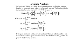 Harmonic Analysis
The process of finding the Fourier series corresponding to the function when the
function by numerical values is known as harmonic analysis. The Fourier series for
the function f(x) in the interval is given by-
If the given function is not the explicit function of the independent variable x and
the function is defined by the numerical values then the formula of a0,an and bn are
given by the following relations.
∫
∫
∫
∑
+
+
+
∞
=






=






=
=












+





+=
c
n
c
n
c
n
nn
dx
c
xn
xf
c
b
dx
c
xn
xf
c
a
dxxf
c
a
c
xn
b
c
xn
a
a
xf
2
2
2
0
1
0
sin)(
1
cos)(
1
)(
1
sincos
2
)(
α
α
α
α
α
α
π
π
ππ
Where,
cx 2+<< αα
 