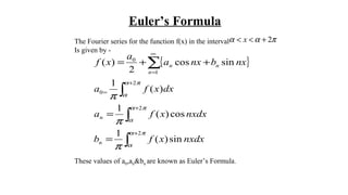 Euler’s Formula
The Fourier series for the function f(x) in the interval
Is given by -
These values of a0,an&bn are known as Euler’s Formula.
παα 2+<< x
{ }
∫
∫
∫
∑
+
+
+
=
∞
=
=
=
++=
πα
α
πα
α
πα
α
π
π
π
2
2
2
0
1
0
sin)(
1
cos)(
1
)(
1
sincos
2
)(
nxdxxfb
nxdxxfa
dxxfa
nxbnxa
a
xf
n
n
n
nn
 