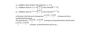 a0 = 2x[Mean value of f(x) in the interval ( )]
an = 2x[Mean value of in the interval( )]
bn = 2x[Mean value of in the interval ( )]
In formula 1 the first term of expansion is known as first or
fundamental harmonic.
The second term is known as second harmonic and the term
is known as third harmonic and so on…..
c2, +αα






⋅
c
xn
xf
π
cos)( c2, +αα






⋅
c
xn
xf
π
sin)( c2, +αα
c
xb
c
xa n ππ sincos1
+
c
xb
c
xa ππ 2sin2cos 22
+
c
xb
c
xa ππ 3sin3cos 33
+
 