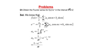 Problems
Q1.Obtain the Fourier series for f(x)=e-x
in the interval 0<x<2
.
Sol. We know that,
π
{ }∑
∞
=
++=
1
0
sincos
2
)(
n
nn nxbnxa
a
xf
{ }
π
π
π
π
π
x
x
x
n
nn
x
e
ea
ea
nxbnxa
a
e
2
2
00
2
0
0
1
0
1
1
1
sincos
2
−
−
−
∞
=
−
−
=
−=
=
++=
∫
∑
 