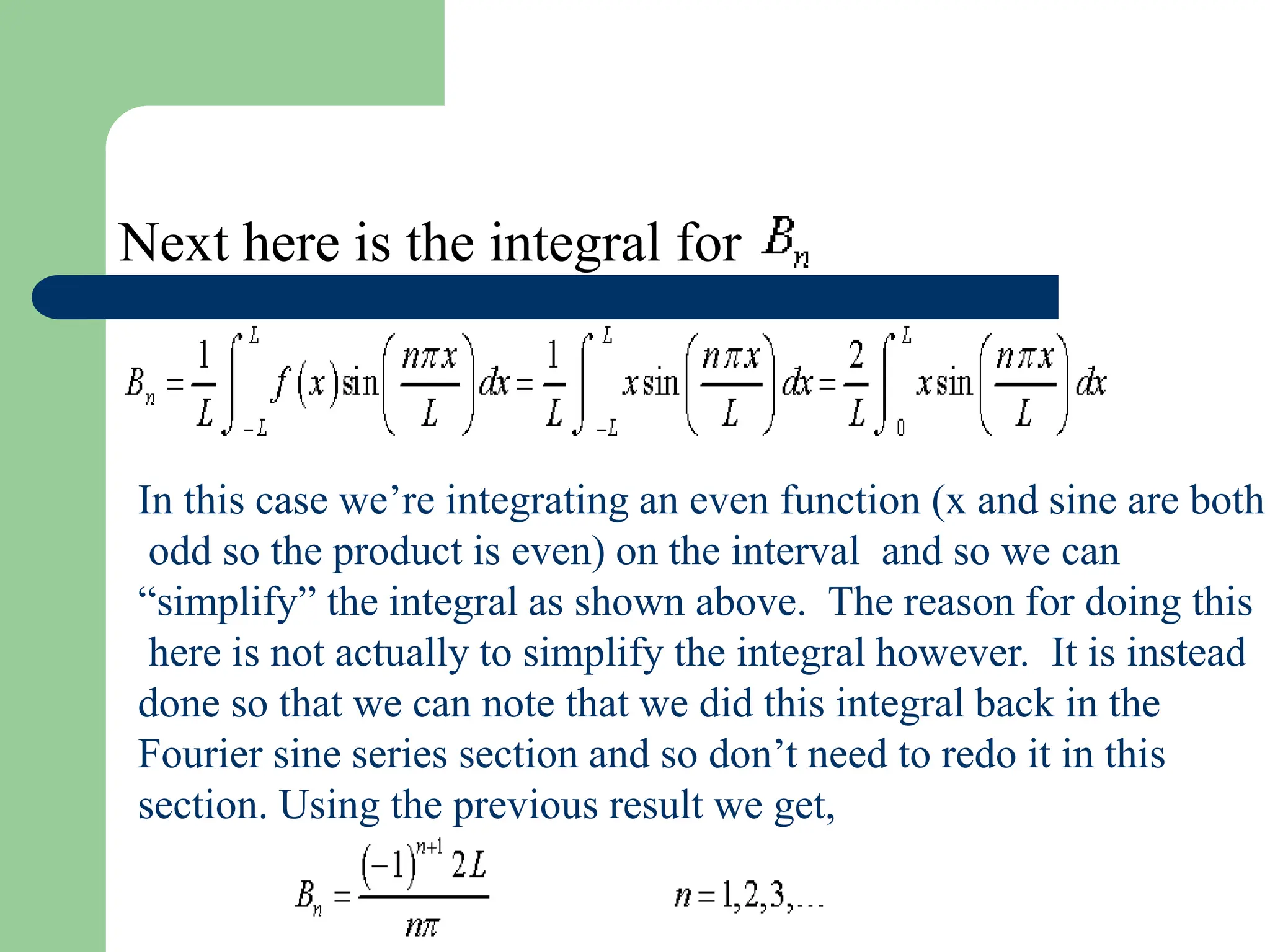 Next here is the integral for
In this case we’re integrating an even function (x and sine are both
odd so the product is even) on the interval and so we can
“simplify” the integral as shown above. The reason for doing this
here is not actually to simplify the integral however. It is instead
done so that we can note that we did this integral back in the
Fourier sine series section and so don’t need to redo it in this
section. Using the previous result we get,
 
